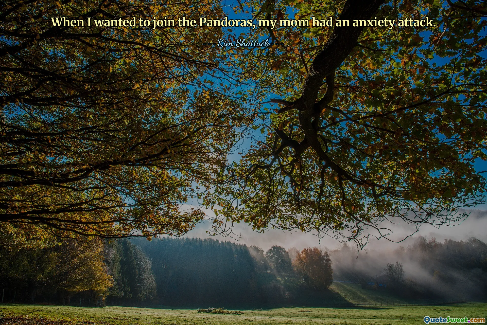 When I wanted to join the Pandoras, my mom had an anxiety attack.