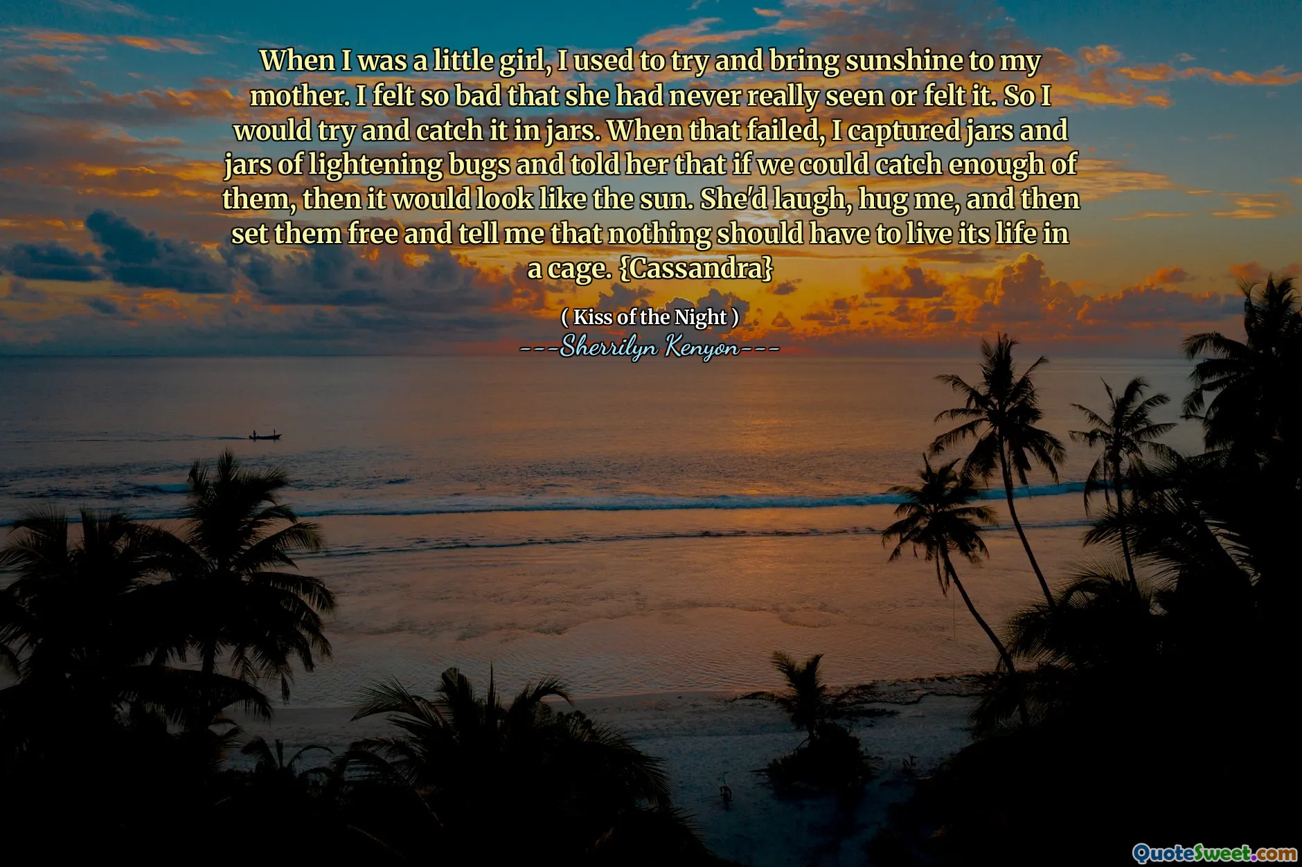 When I was a little girl, I used to try and bring sunshine to my mother. I felt so bad that she had never really seen or felt it. So I would try and catch it in jars. When that failed, I captured jars and jars of lightening bugs and told her that if we could catch enough of them, then it would look like the sun. She'd laugh, hug me, and then set them free and tell me that nothing should have to live its life in a cage. {Cassandra}