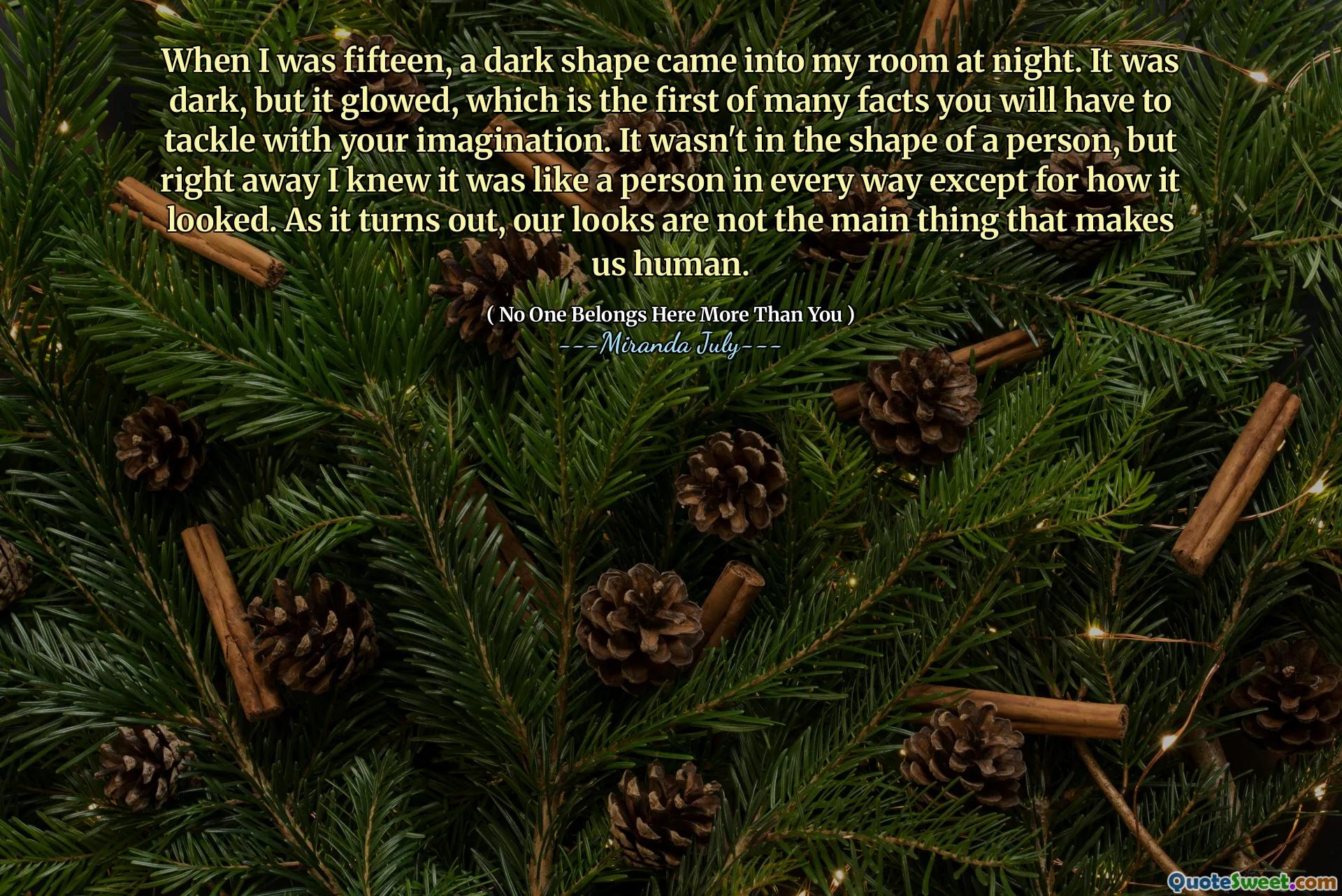 When I was fifteen, a dark shape came into my room at night. It was dark, but it glowed, which is the first of many facts you will have to tackle with your imagination. It wasn't in the shape of a person, but right away I knew it was like a person in every way except for how it looked. As it turns out, our looks are not the main thing that makes us human.