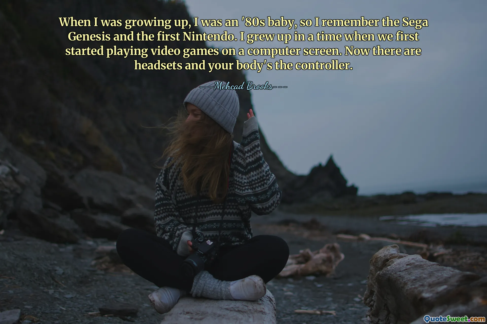 When I was growing up, I was an '80s baby, so I remember the Sega Genesis and the first Nintendo. I grew up in a time when we first started playing video games on a computer screen. Now there are headsets and your body's the controller.