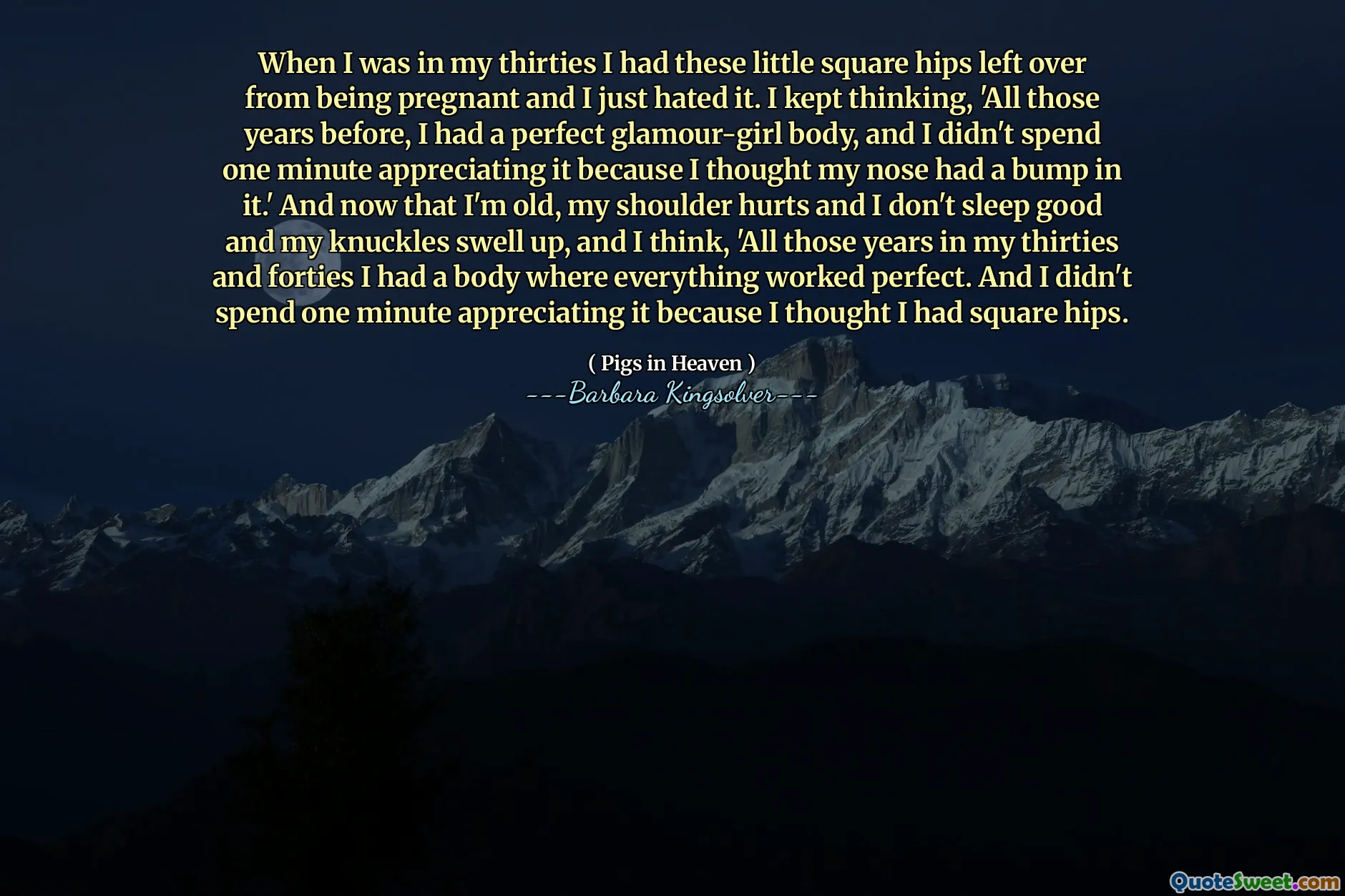 როდესაც ოცდაათიან წლებში ვიყავი, ეს პატარა კვადრატული ბარძაყები მქონდა დარჩენილი ორსულობისგან და უბრალოდ მძულდა. მე ვფიქრობდი, "მთელი ამ წლების წინ, მე მქონდა სრულყოფილი გლამურული გოგო, და ერთი წუთი არ გავატარე, რომ ვაფასებდი მას, რადგან ვფიქრობდი, რომ ჩემს ცხვირს მასში მუწუკები ჰქონდა." ახლა კი, როდესაც მე მოხუცი ვარ, მხარი მტკივა და კარგად არ მეძინება და მუხლებზე მაგრდება და