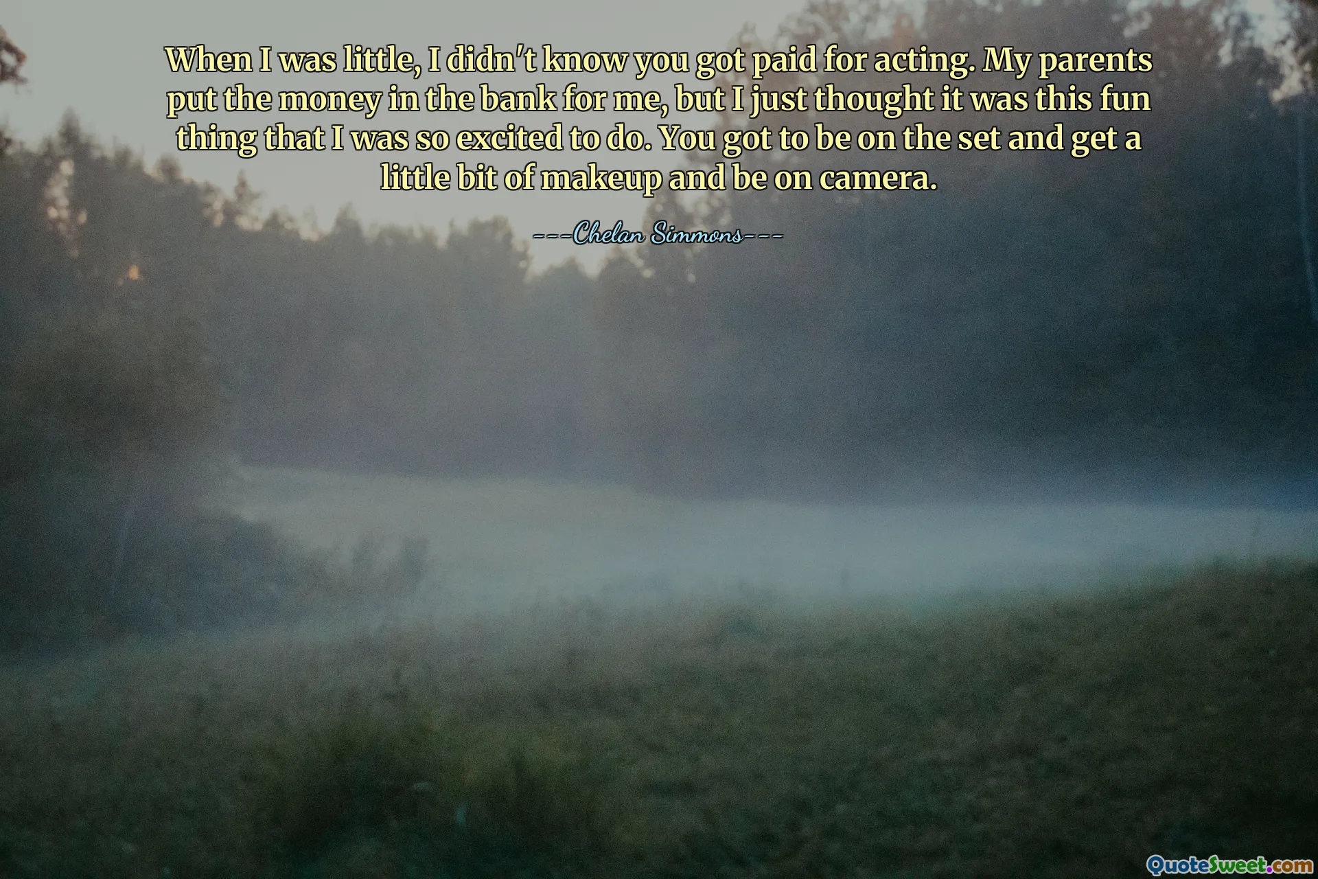 When I was little, I didn't know you got paid for acting. My parents put the money in the bank for me, but I just thought it was this fun thing that I was so excited to do. You got to be on the set and get a little bit of makeup and be on camera.