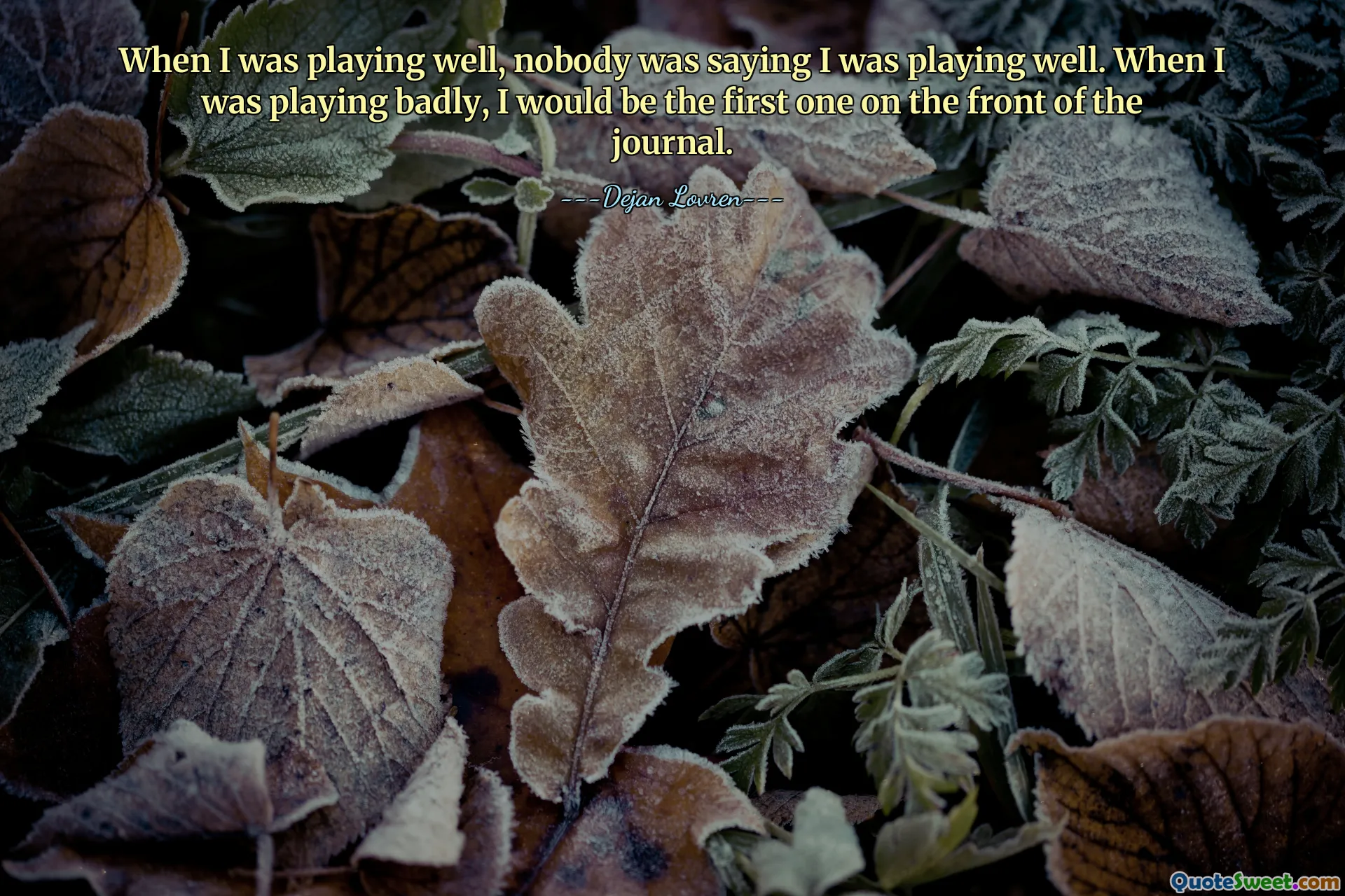 When I was playing well, nobody was saying I was playing well. When I was playing badly, I would be the first one on the front of the journal.