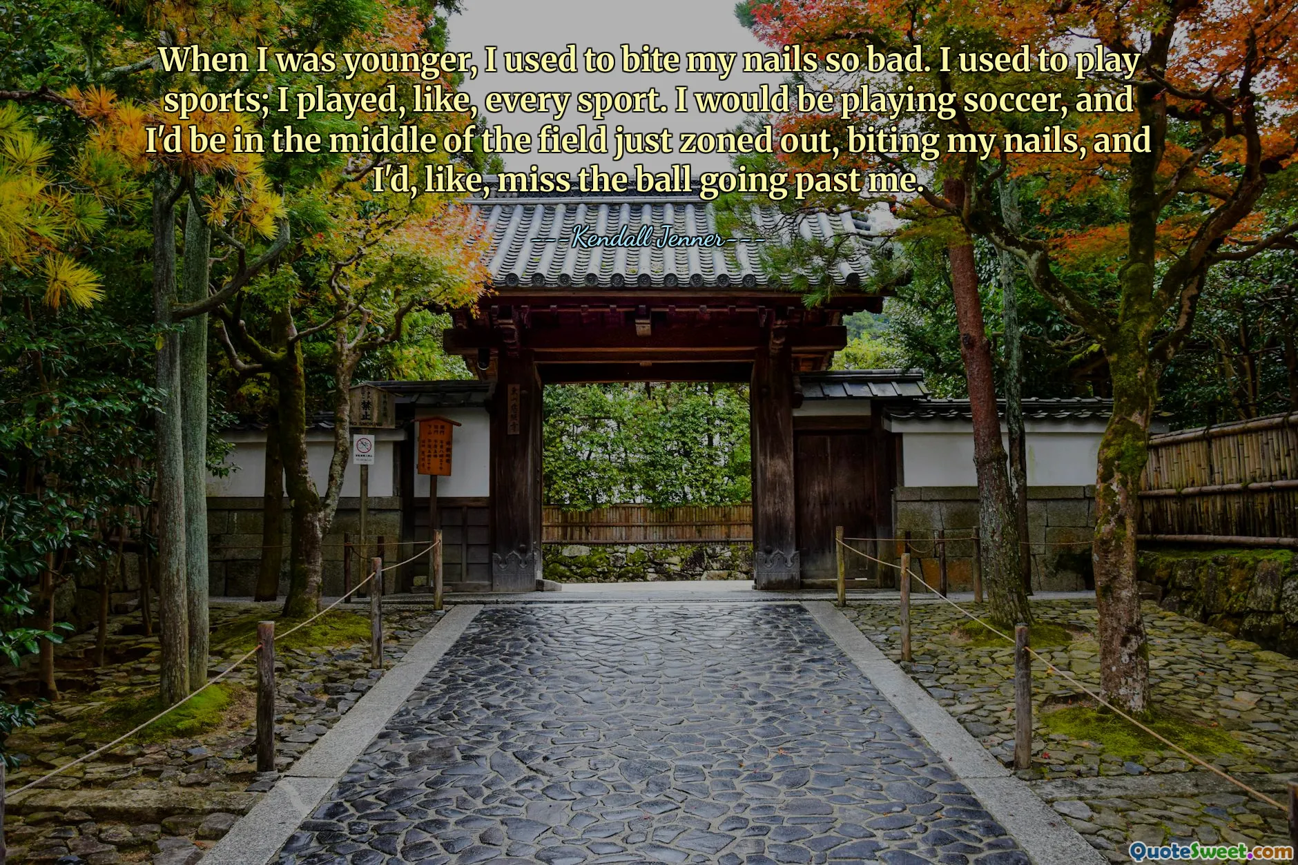 When I was younger, I used to bite my nails so bad. I used to play sports; I played, like, every sport. I would be playing soccer, and I'd be in the middle of the field just zoned out, biting my nails, and I'd, like, miss the ball going past me.
