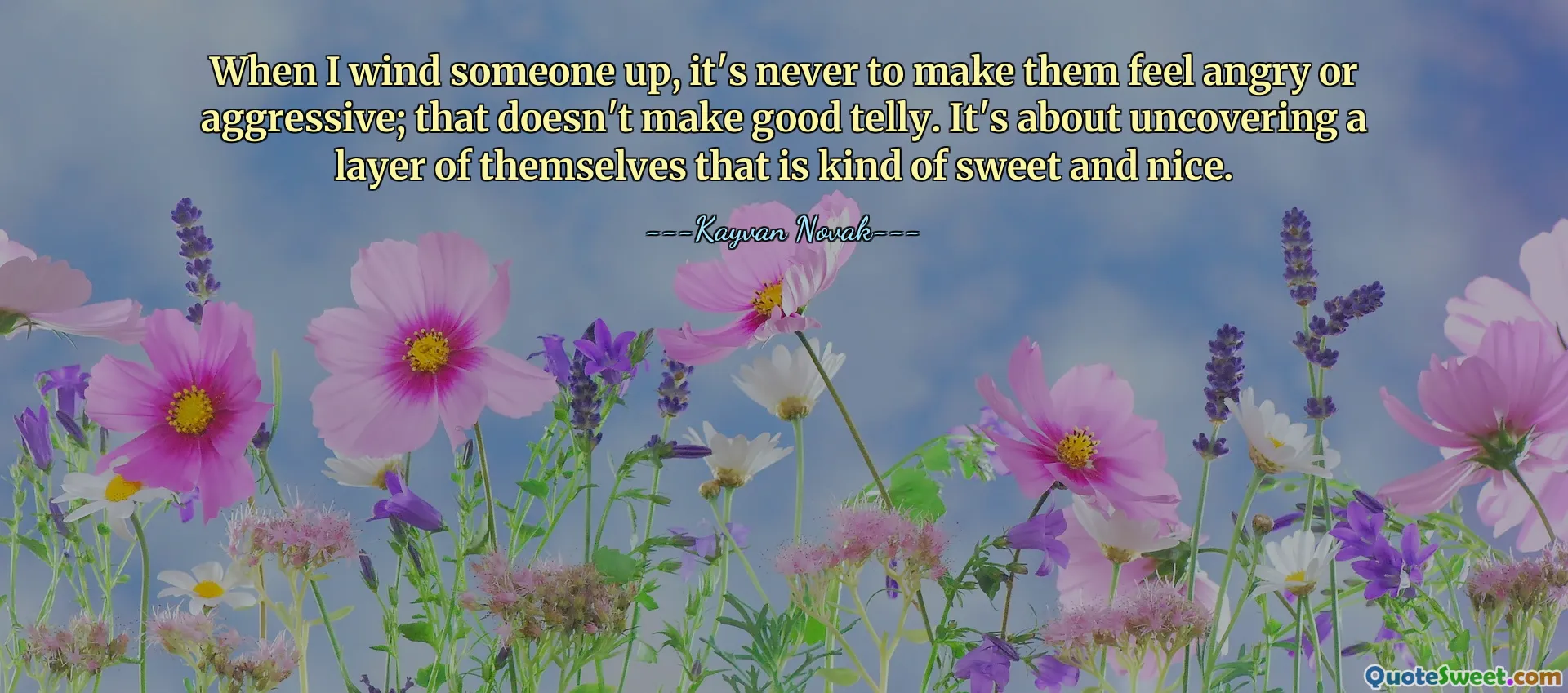 When I wind someone up, it's never to make them feel angry or aggressive; that doesn't make good telly. It's about uncovering a layer of themselves that is kind of sweet and nice.