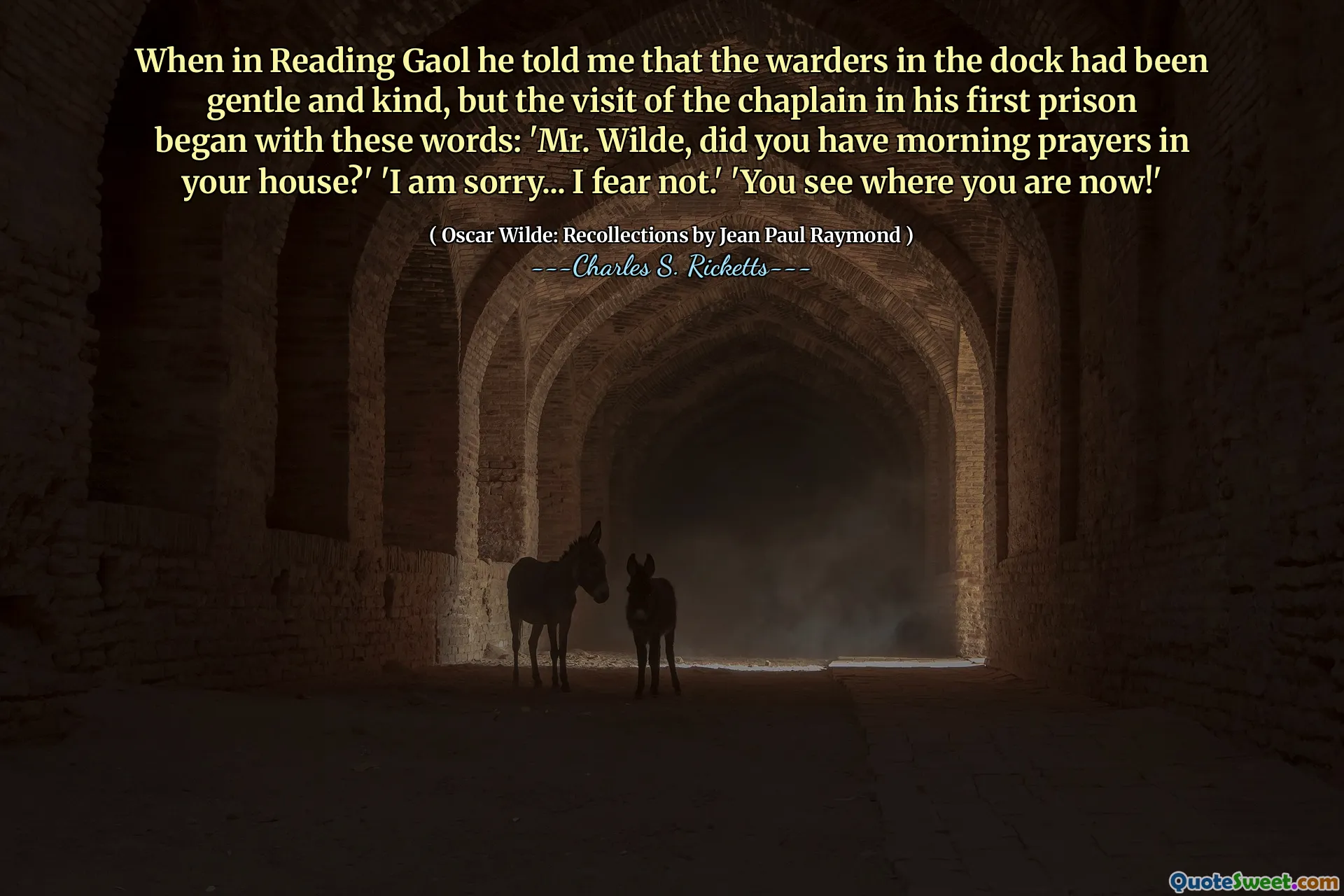When in Reading Gaol he told me that the warders in the dock had been gentle and kind, but the visit of the chaplain in his first prison began with these words: 'Mr. Wilde, did you have morning prayers in your house?' 'I am sorry... I fear not.' 'You see where you are now!'