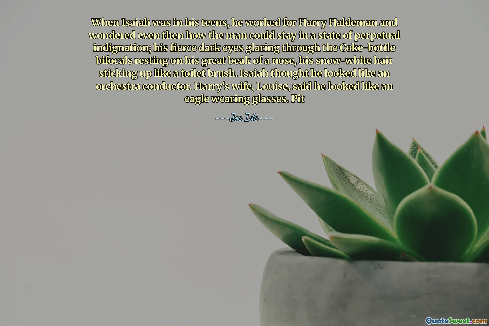 When Isaiah was in his teens, he worked for Harry Haldeman and wondered even then how the man could stay in a state of perpetual indignation; his fierce dark eyes glaring through the Coke-bottle bifocals resting on his great beak of a nose, his snow-white hair sticking up like a toilet brush. Isaiah thought he looked like an orchestra conductor. Harry's wife, Louise, said he looked like an eagle wearing glasses. Pit