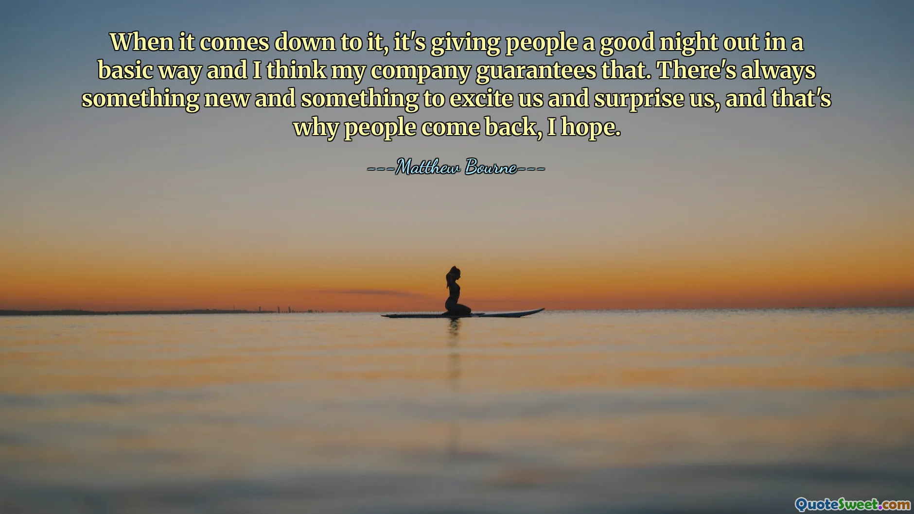 When it comes down to it, it's giving people a good night out in a basic way and I think my company guarantees that. There's always something new and something to excite us and surprise us, and that's why people come back, I hope.