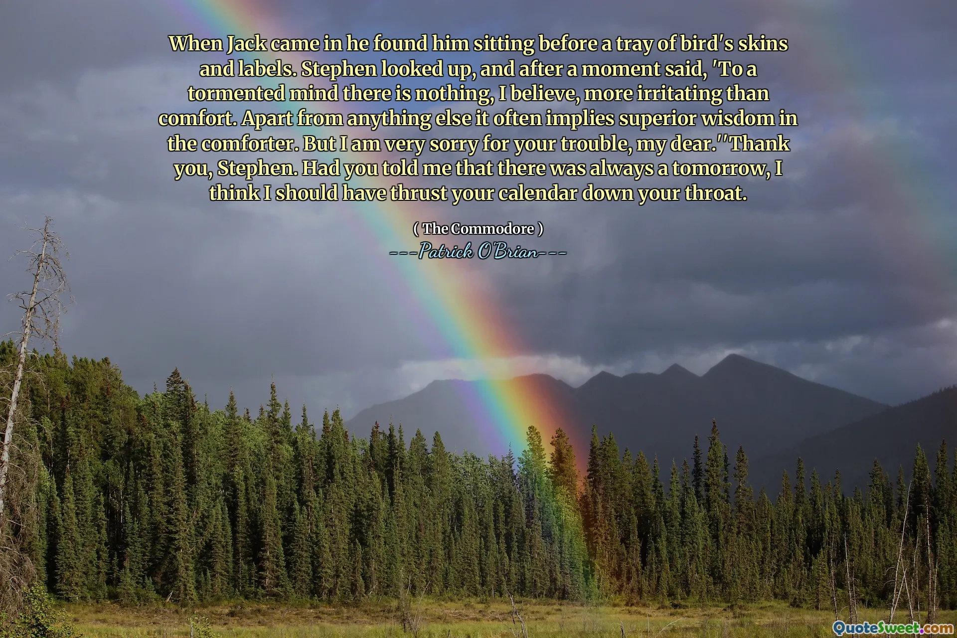 When Jack came in he found him sitting before a tray of bird's skins and labels. Stephen looked up, and after a moment said, 'To a tormented mind there is nothing, I believe, more irritating than comfort. Apart from anything else it often implies superior wisdom in the comforter. But I am very sorry for your trouble, my dear.''Thank you, Stephen. Had you told me that there was always a tomorrow, I think I should have thrust your calendar down your throat.