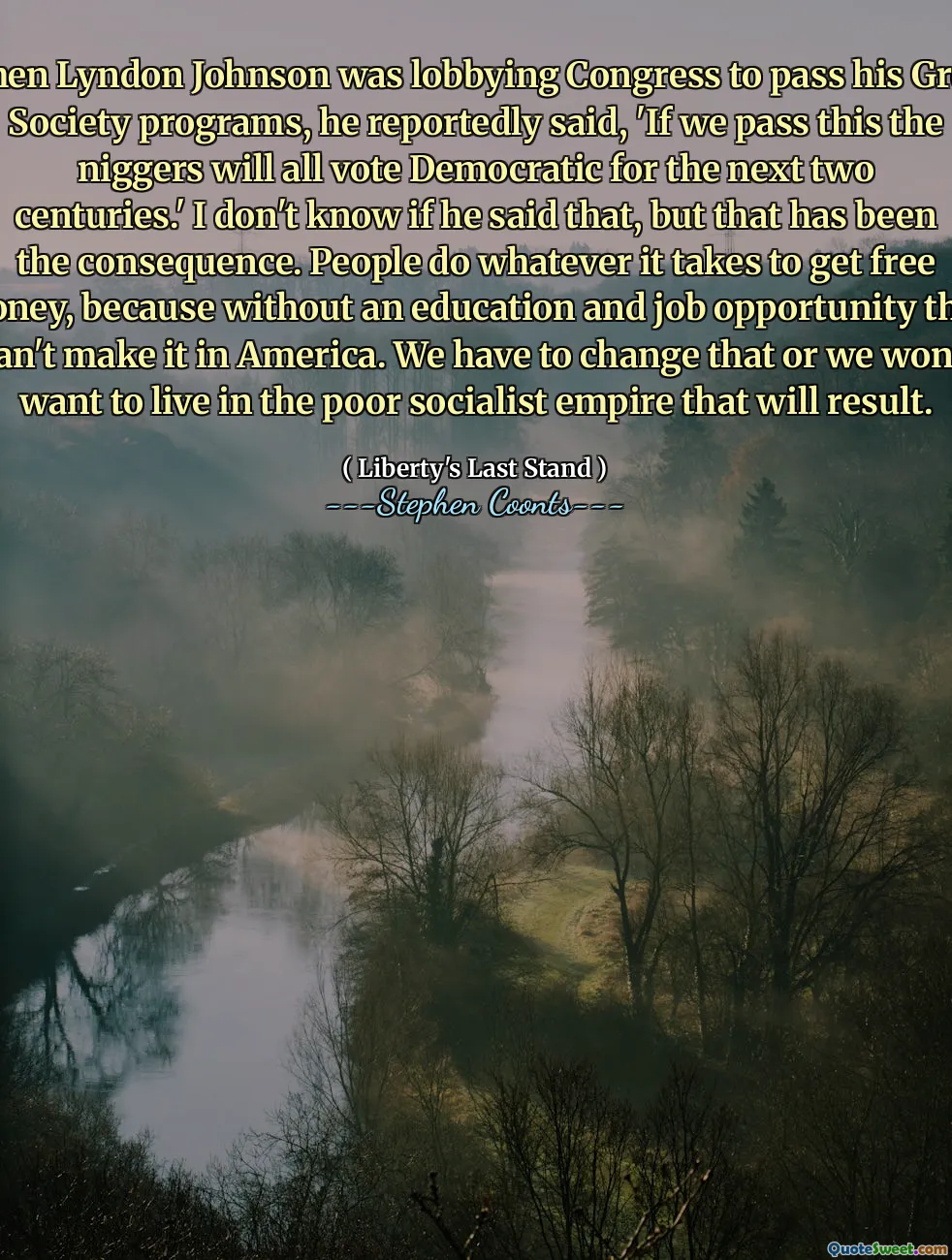 When Lyndon Johnson was lobbying Congress to pass his Great Society programs, he reportedly said, 'If we pass this the niggers will all vote Democratic for the next two centuries.' I don't know if he said that, but that has been the consequence. People do whatever it takes to get free money, because without an education and job opportunity they can't make it in America. We have to change that or we won't want to live in the poor socialist empire that will result.