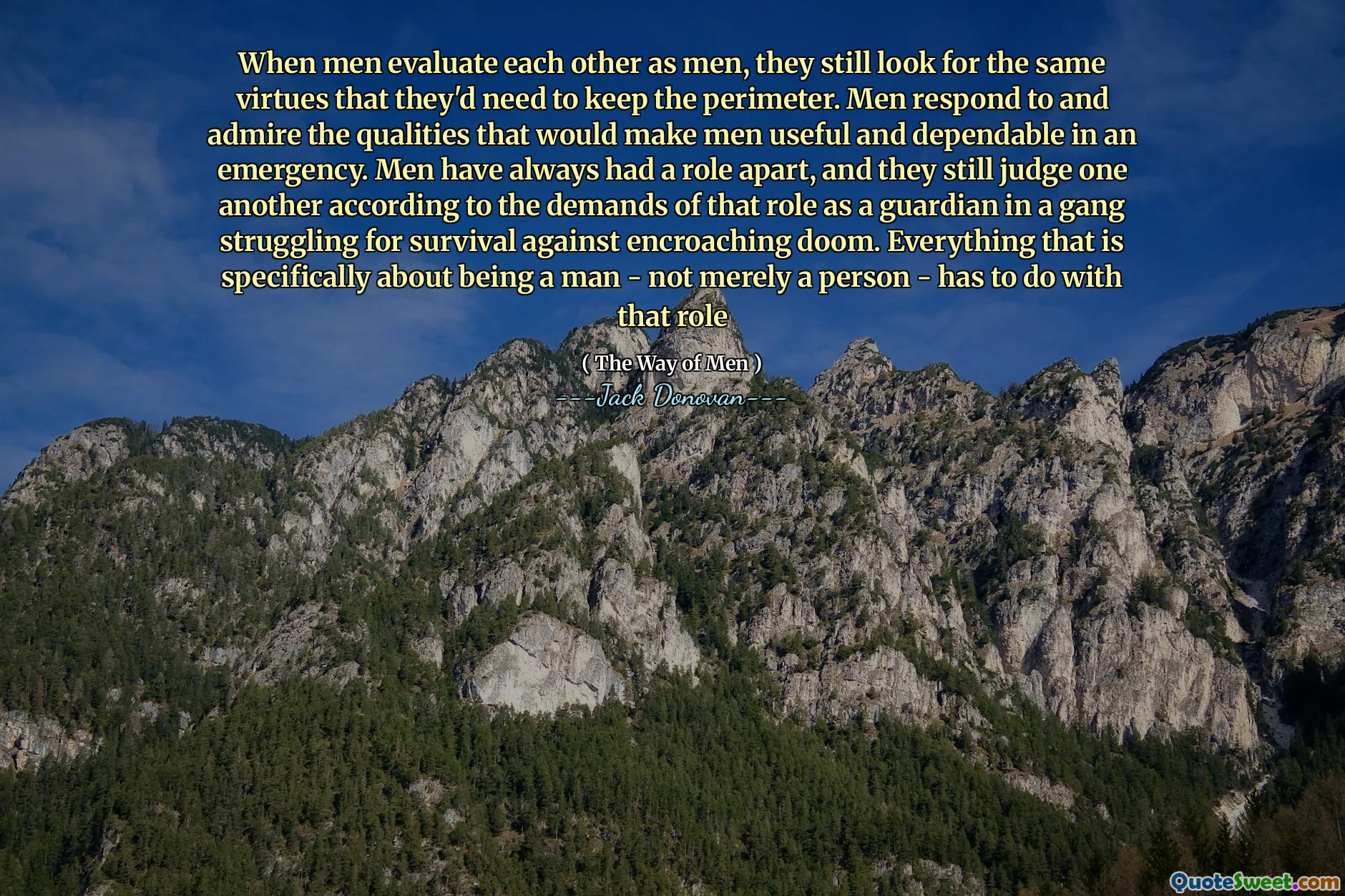 When men evaluate each other as men, they still look for the same virtues that they'd need to keep the perimeter. Men respond to and admire the qualities that would make men useful and dependable in an emergency. Men have always had a role apart, and they still judge one another according to the demands of that role as a guardian in a gang struggling for survival against encroaching doom. Everything that is specifically about being a man - not merely a person - has to do with that role