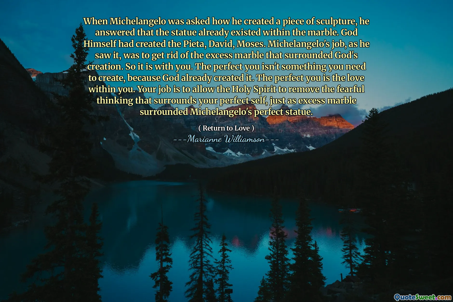 When Michelangelo was asked how he created a piece of sculpture, he answered that the statue already existed within the marble. God Himself had created the Pieta, David, Moses. Michelangelo's job, as he saw it, was to get rid of the excess marble that surrounded God's creation. So it is with you. The perfect you isn't something you need to create, because God already created it. The perfect you is the love within you. Your job is to allow the Holy Spirit to remove the fearful thinking that surrounds your perfect self, just as excess marble surrounded Michelangelo's perfect statue.