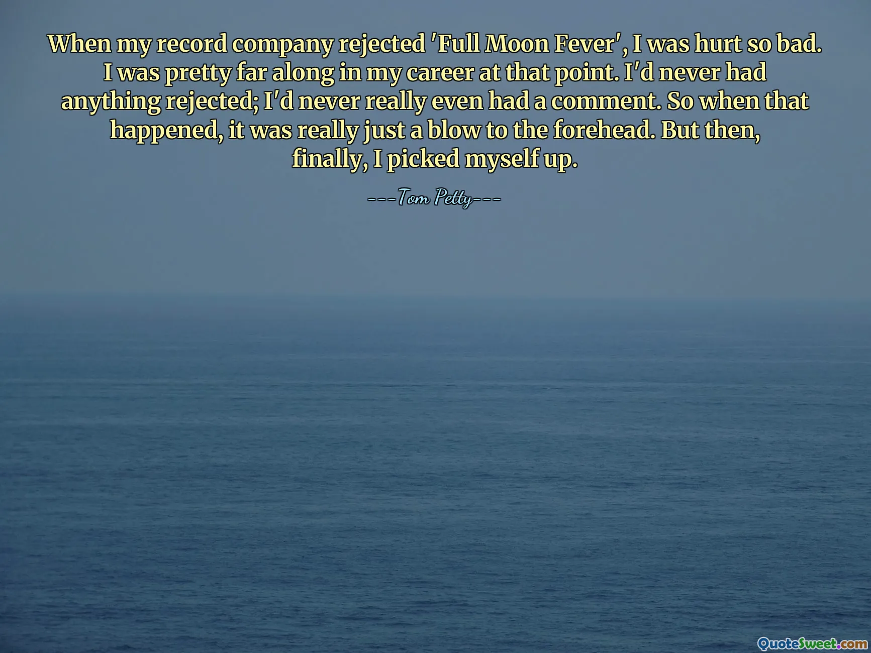 When my record company rejected 'Full Moon Fever', I was hurt so bad. I was pretty far along in my career at that point. I'd never had anything rejected; I'd never really even had a comment. So when that happened, it was really just a blow to the forehead. But then, finally, I picked myself up.