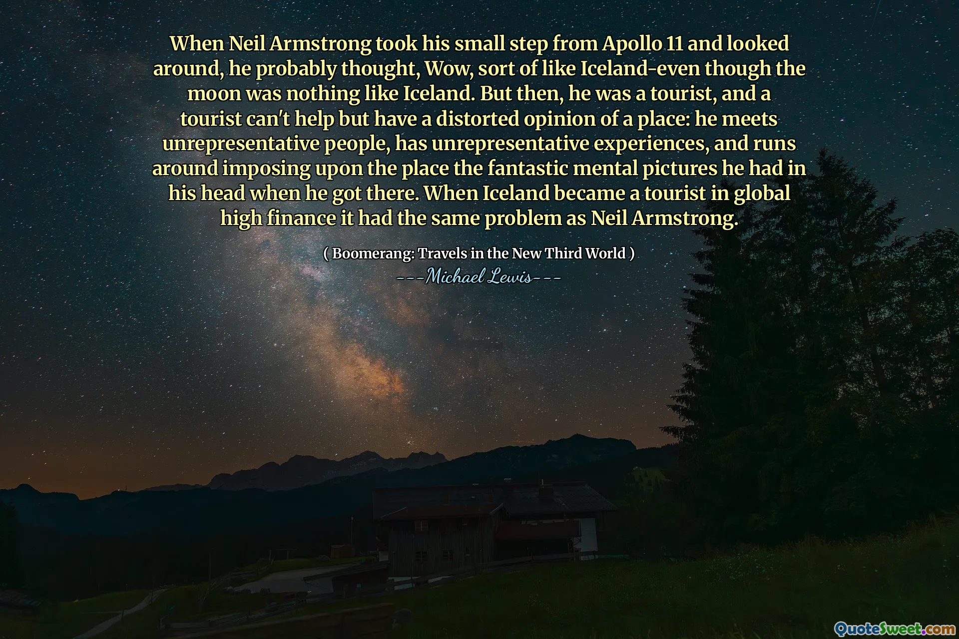 When Neil Armstrong took his small step from Apollo 11 and looked around, he probably thought, Wow, sort of like Iceland-even though the moon was nothing like Iceland. But then, he was a tourist, and a tourist can't help but have a distorted opinion of a place: he meets unrepresentative people, has unrepresentative experiences, and runs around imposing upon the place the fantastic mental pictures he had in his head when he got there. When Iceland became a tourist in global high finance it had the same problem as Neil Armstrong.