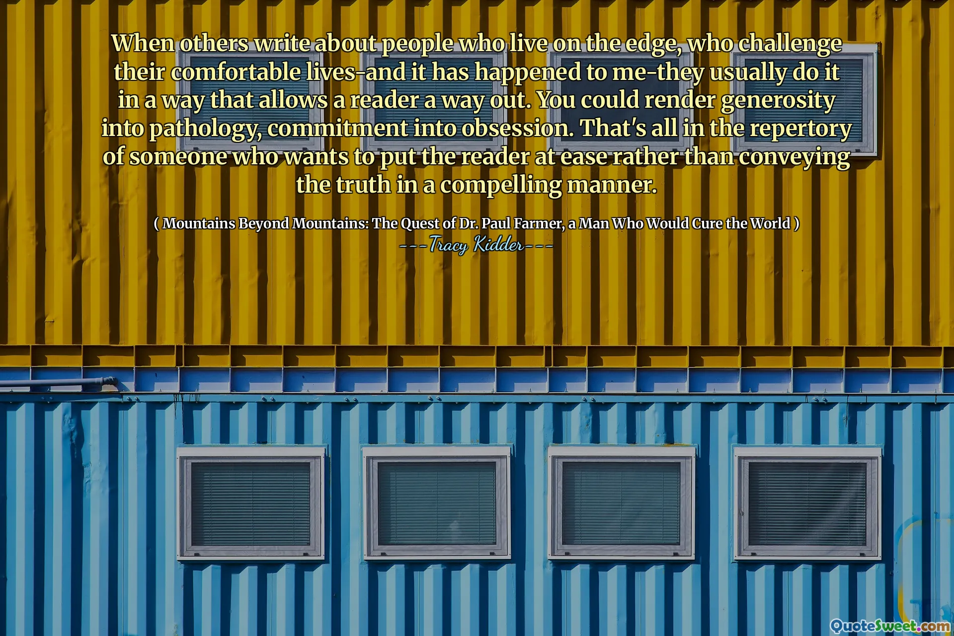 Quando outros escrevem sobre pessoas que vivem no limite, que desafiam suas vidas confortáveis-e isso aconteceu comigo-elas geralmente fazem isso de uma maneira que permita a um leitor uma saída. Você pode tornar a generosidade em patologia, comprometimento em obsessão. Isso está tudo no repertório de alguém que quer colocar o leitor à vontade, em vez de transmitir a verdade de uma maneira convincente.