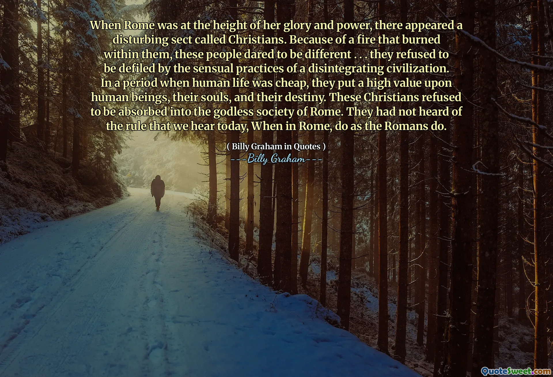 When Rome was at the height of her glory and power, there appeared a disturbing sect called Christians. Because of a fire that burned within them, these people dared to be different . . . they refused to be defiled by the sensual practices of a disintegrating civilization. In a period when human life was cheap, they put a high value upon human beings, their souls, and their destiny. These Christians refused to be absorbed into the godless society of Rome. They had not heard of the rule that we hear today, When in Rome, do as the Romans do.