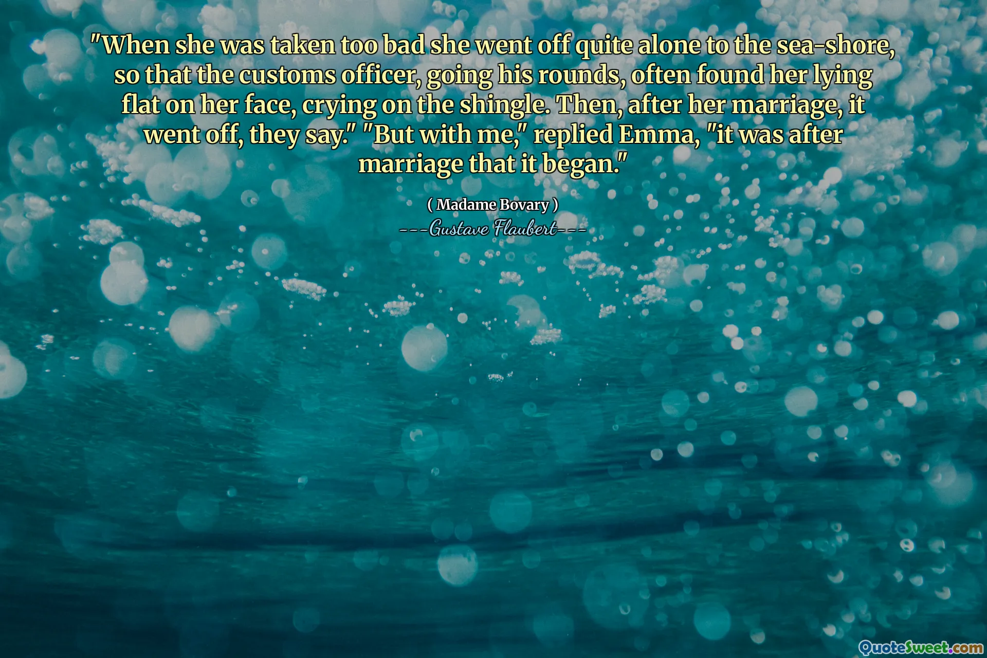 "When she was taken too bad she went off quite alone to the sea-shore, so that the customs officer, going his rounds, often found her lying flat on her face, crying on the shingle. Then, after her marriage, it went off, they say." "But with me," replied Emma, "it was after marriage that it began."