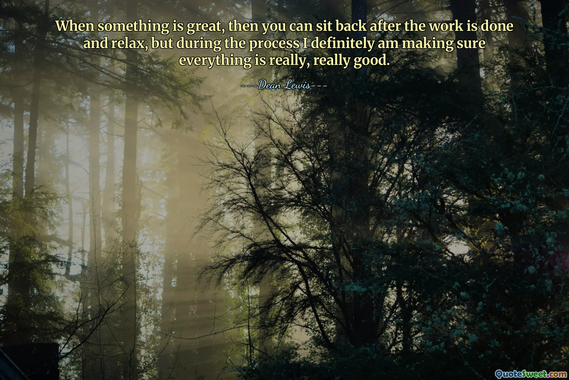 When something is great, then you can sit back after the work is done and relax, but during the process I definitely am making sure everything is really, really good.