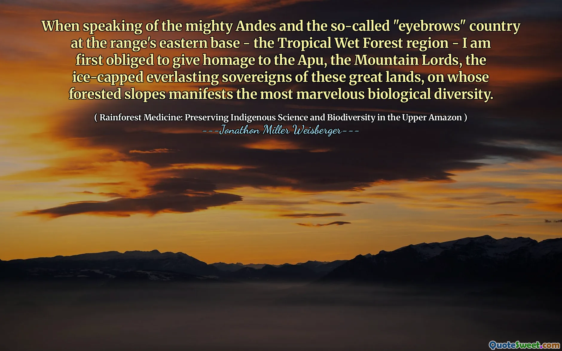 When speaking of the mighty Andes and the so-called "eyebrows" country at the range's eastern base - the Tropical Wet Forest region - I am first obliged to give homage to the Apu, the Mountain Lords, the ice-capped everlasting sovereigns of these great lands, on whose forested slopes manifests the most marvelous biological diversity.