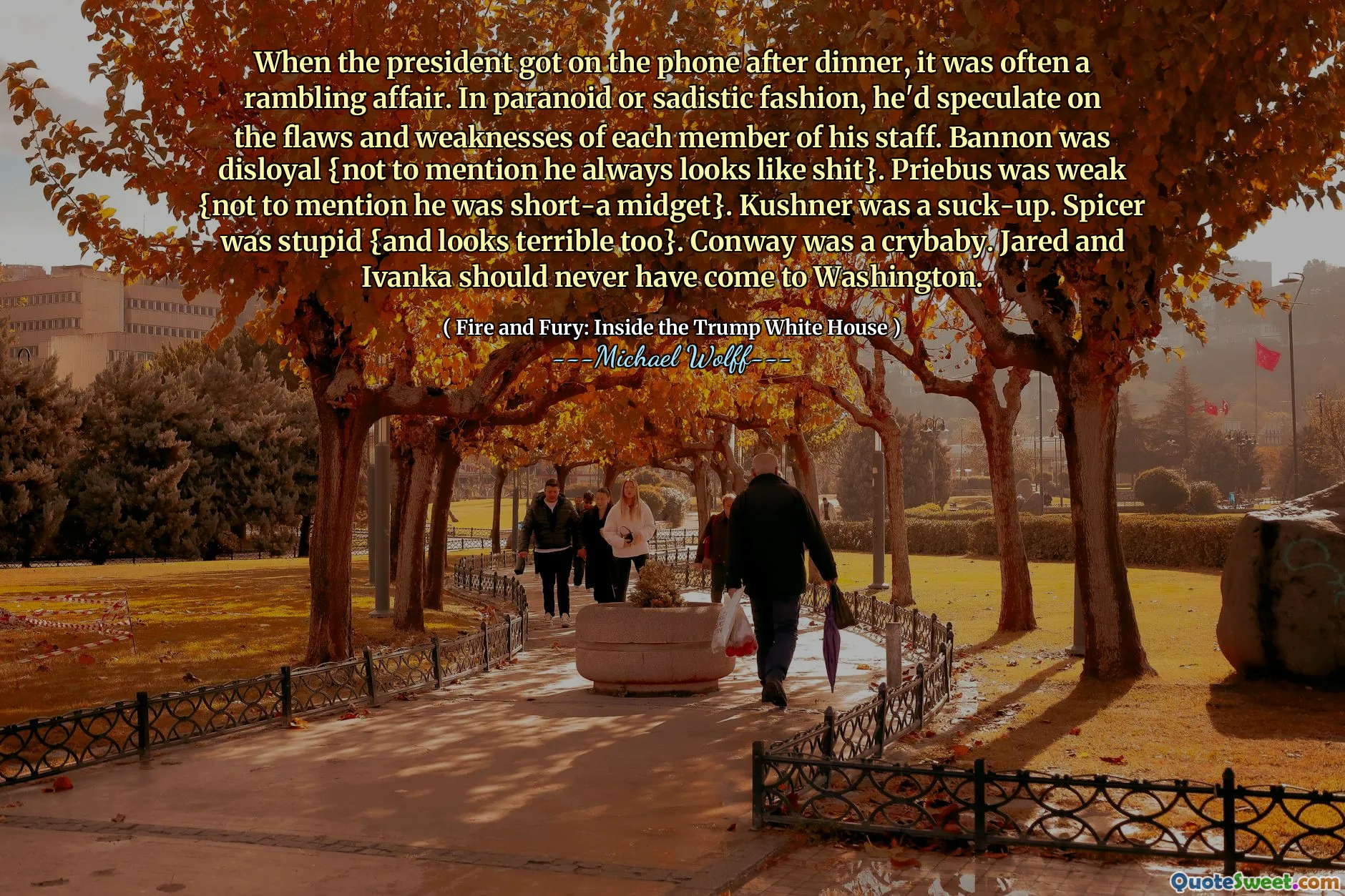 When the president got on the phone after dinner, it was often a rambling affair. In paranoid or sadistic fashion, he'd speculate on the flaws and weaknesses of each member of his staff. Bannon was disloyal {not to mention he always looks like shit}. Priebus was weak {not to mention he was short-a midget}. Kushner was a suck-up. Spicer was stupid {and looks terrible too}. Conway was a crybaby. Jared and Ivanka should never have come to Washington.