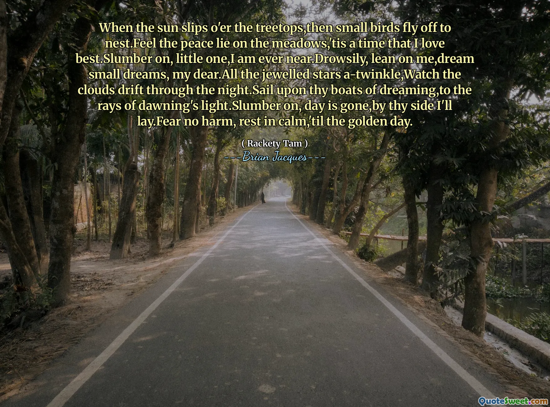 When the sun slips o'er the treetops,then small birds fly off to nest.Feel the peace lie on the meadows,'tis a time that I love best.Slumber on, little one,I am ever near.Drowsily, lean on me,dream small dreams, my dear.All the jewelled stars a-twinkle,Watch the clouds drift through the night.Sail upon thy boats of dreaming,to the rays of dawning's light.Slumber on, day is gone,by thy side I'll lay.Fear no harm, rest in calm,'til the golden day.