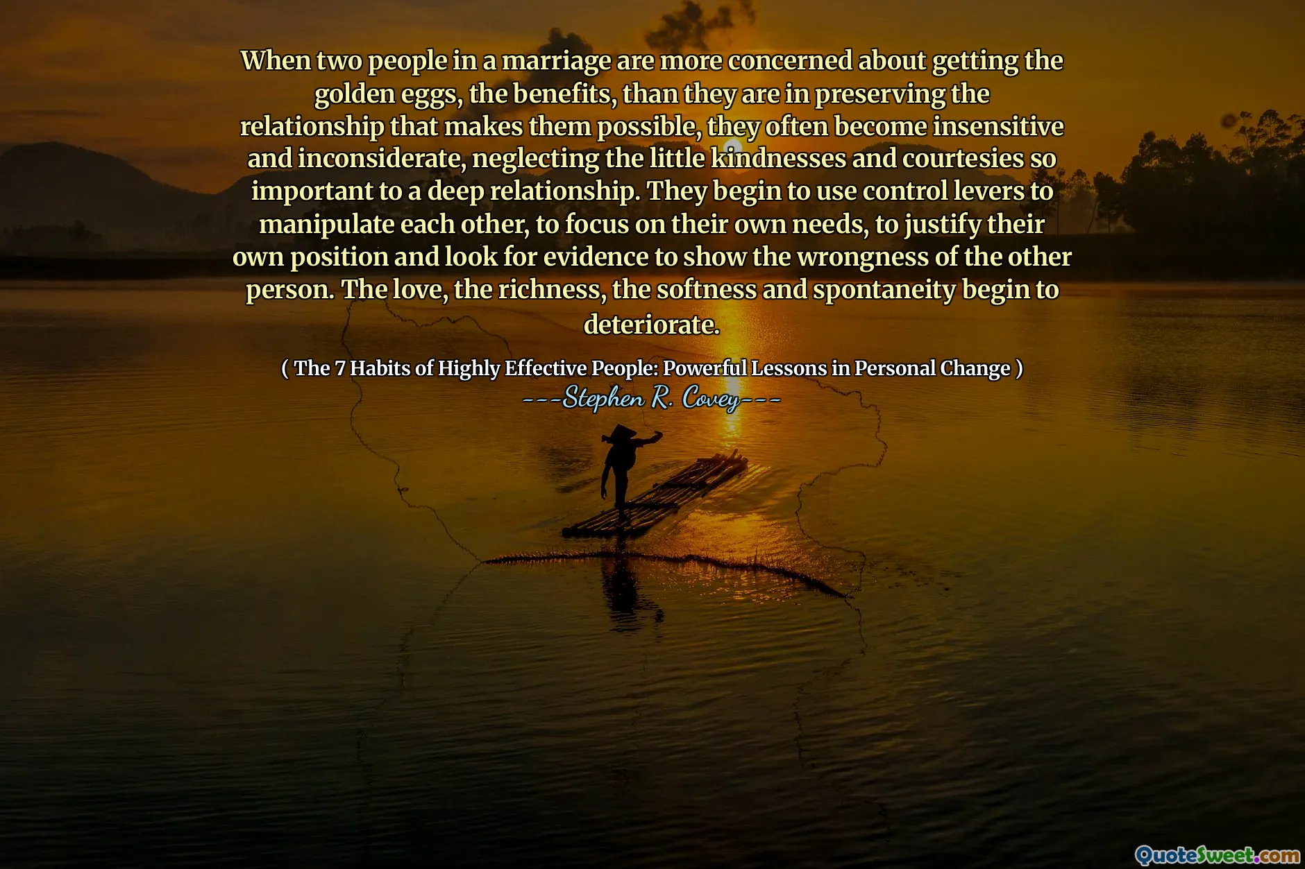 When two people in a marriage are more concerned about getting the golden eggs, the benefits, than they are in preserving the relationship that makes them possible, they often become insensitive and inconsiderate, neglecting the little kindnesses and courtesies so important to a deep relationship. They begin to use control levers to manipulate each other, to focus on their own needs, to justify their own position and look for evidence to show the wrongness of the other person. The love, the richness, the softness and spontaneity begin to deteriorate.