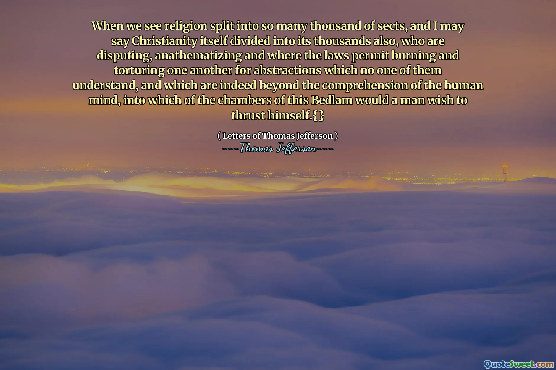 When we see religion split into so many thousand of sects, and I may say Christianity itself divided into its thousands also, who are disputing, anathematizing and where the laws permit burning and torturing one another for abstractions which no one of them understand, and which are indeed beyond the comprehension of the human mind, into which of the chambers of this Bedlam would a man wish to thrust himself.{}