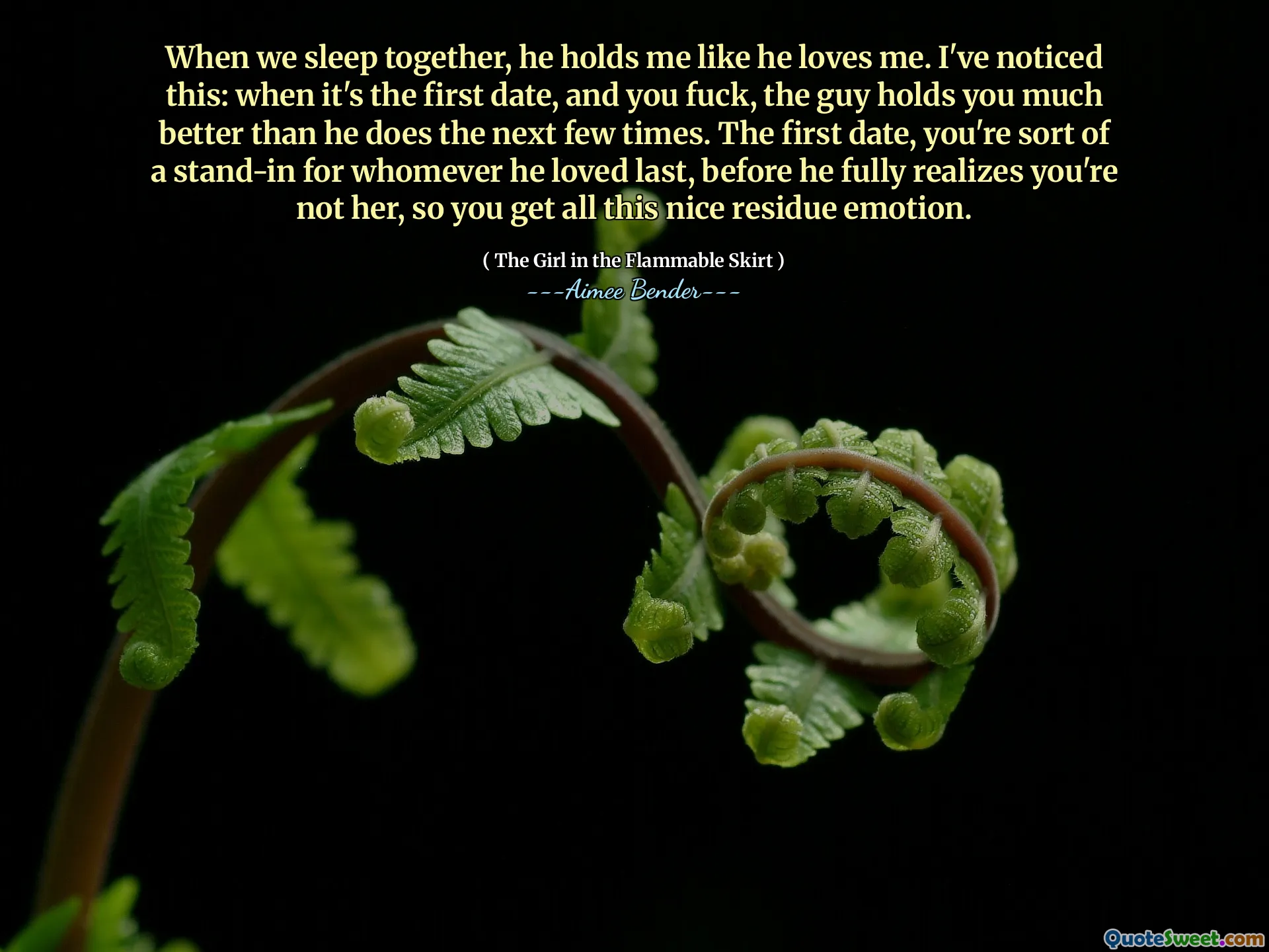 Kiedy śpimy razem, trzyma mnie tak, jakby mnie kochał. Zauważyłem to: kiedy jest to pierwsza randka, a ty pieprzysz, facet trzyma cię znacznie lepiej niż on następne kilka razy. Pierwsza randka, jesteś w pewnym sensie stand-in dla każdego, kogo kochał ostatni, zanim w pełni zdaje sobie sprawę, że nie jesteś nią, więc otrzymujesz całą te miłe emocje.