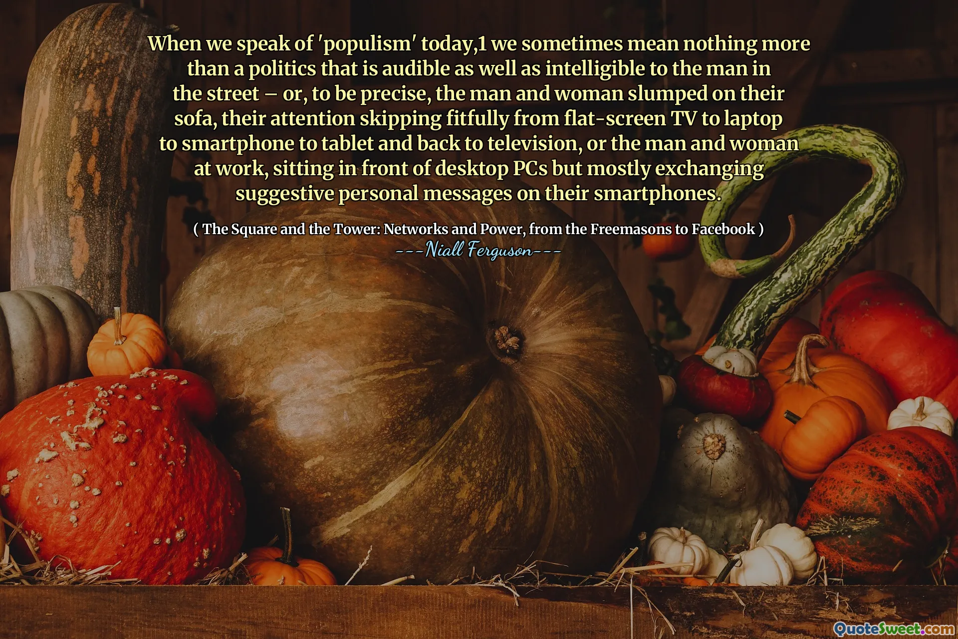 When we speak of 'populism' today,1 we sometimes mean nothing more than a politics that is audible as well as intelligible to the man in the street – or, to be precise, the man and woman slumped on their sofa, their attention skipping fitfully from flat-screen TV to laptop to smartphone to tablet and back to television, or the man and woman at work, sitting in front of desktop PCs but mostly exchanging suggestive personal messages on their smartphones.