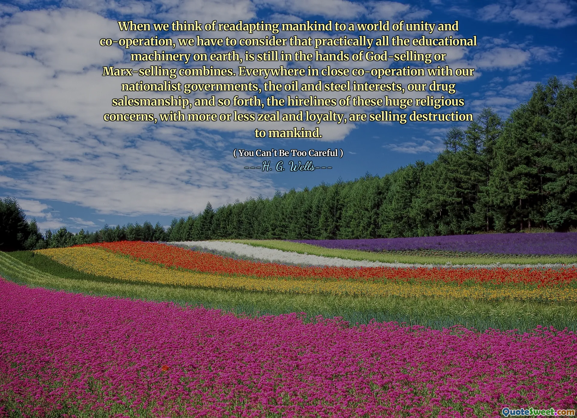 When we think of readapting mankind to a world of unity and co-operation, we have to consider that practically all the educational machinery on earth, is still in the hands of God-selling or Marx-selling combines. Everywhere in close co-operation with our nationalist governments, the oil and steel interests, our drug salesmanship, and so forth, the hirelines of these huge religious concerns, with more or less zeal and loyalty, are selling destruction to mankind.