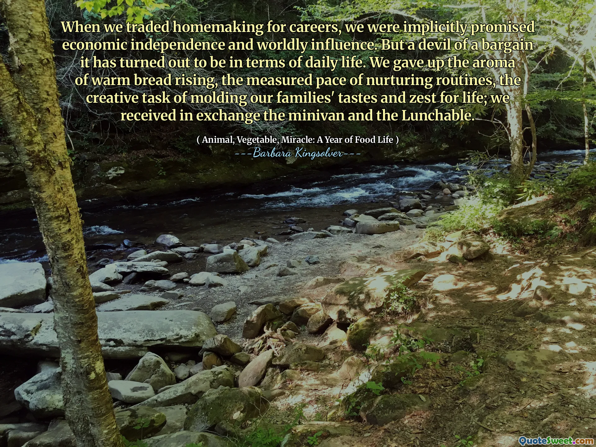 When we traded homemaking for careers, we were implicitly promised economic independence and worldly influence. But a devil of a bargain it has turned out to be in terms of daily life. We gave up the aroma of warm bread rising, the measured pace of nurturing routines, the creative task of molding our families' tastes and zest for life; we received in exchange the minivan and the Lunchable.