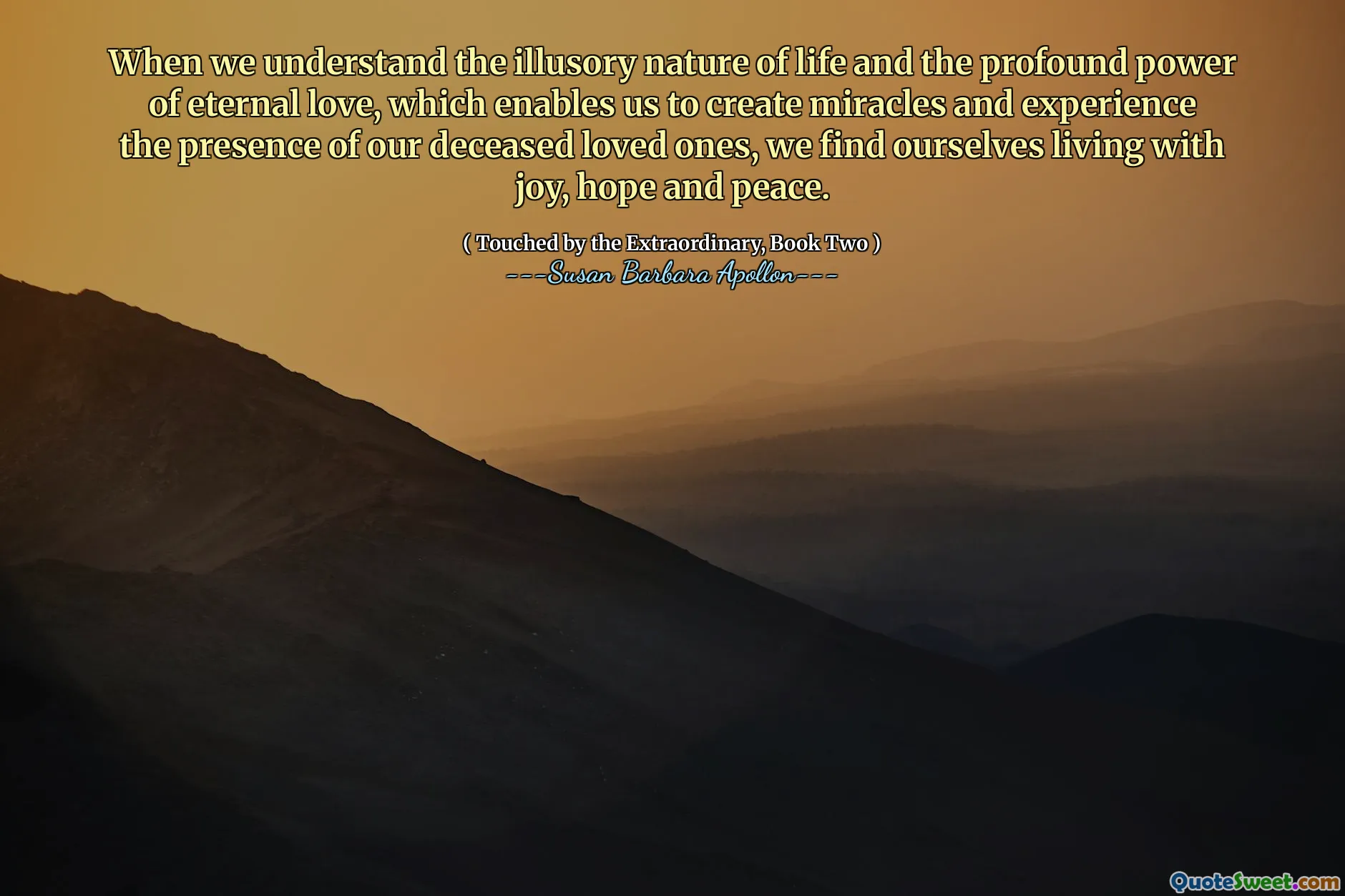 When we understand the illusory nature of life and the profound power of eternal love, which enables us to create miracles and experience the presence of our deceased loved ones, we find ourselves living with joy, hope and peace.