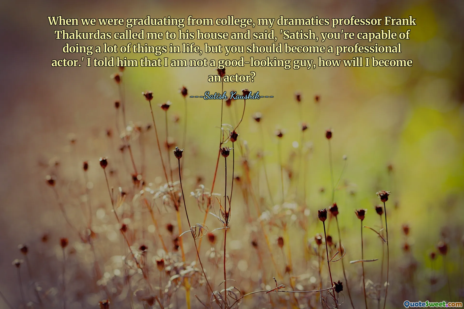 When we were graduating from college, my dramatics professor Frank Thakurdas called me to his house and said, 'Satish, you're capable of doing a lot of things in life, but you should become a professional actor.' I told him that I am not a good-looking guy, how will I become an actor?