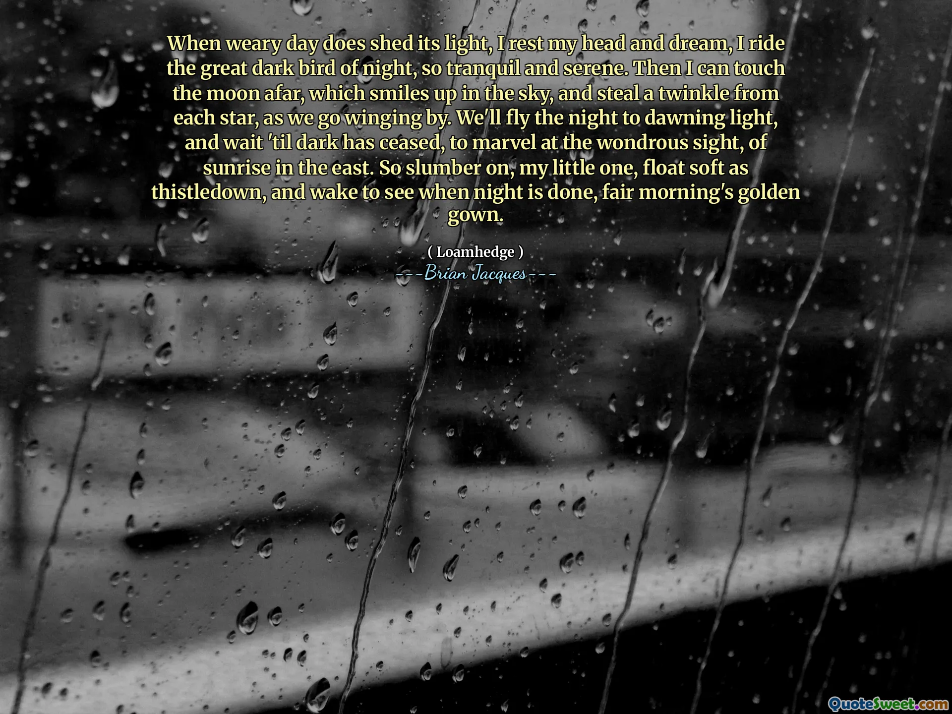 When weary day does shed its light, I rest my head and dream, I ride the great dark bird of night, so tranquil and serene. Then I can touch the moon afar, which smiles up in the sky, and steal a twinkle from each star, as we go winging by. We'll fly the night to dawning light, and wait 'til dark has ceased, to marvel at the wondrous sight, of sunrise in the east. So slumber on, my little one, float soft as thistledown, and wake to see when night is done, fair morning's golden gown.