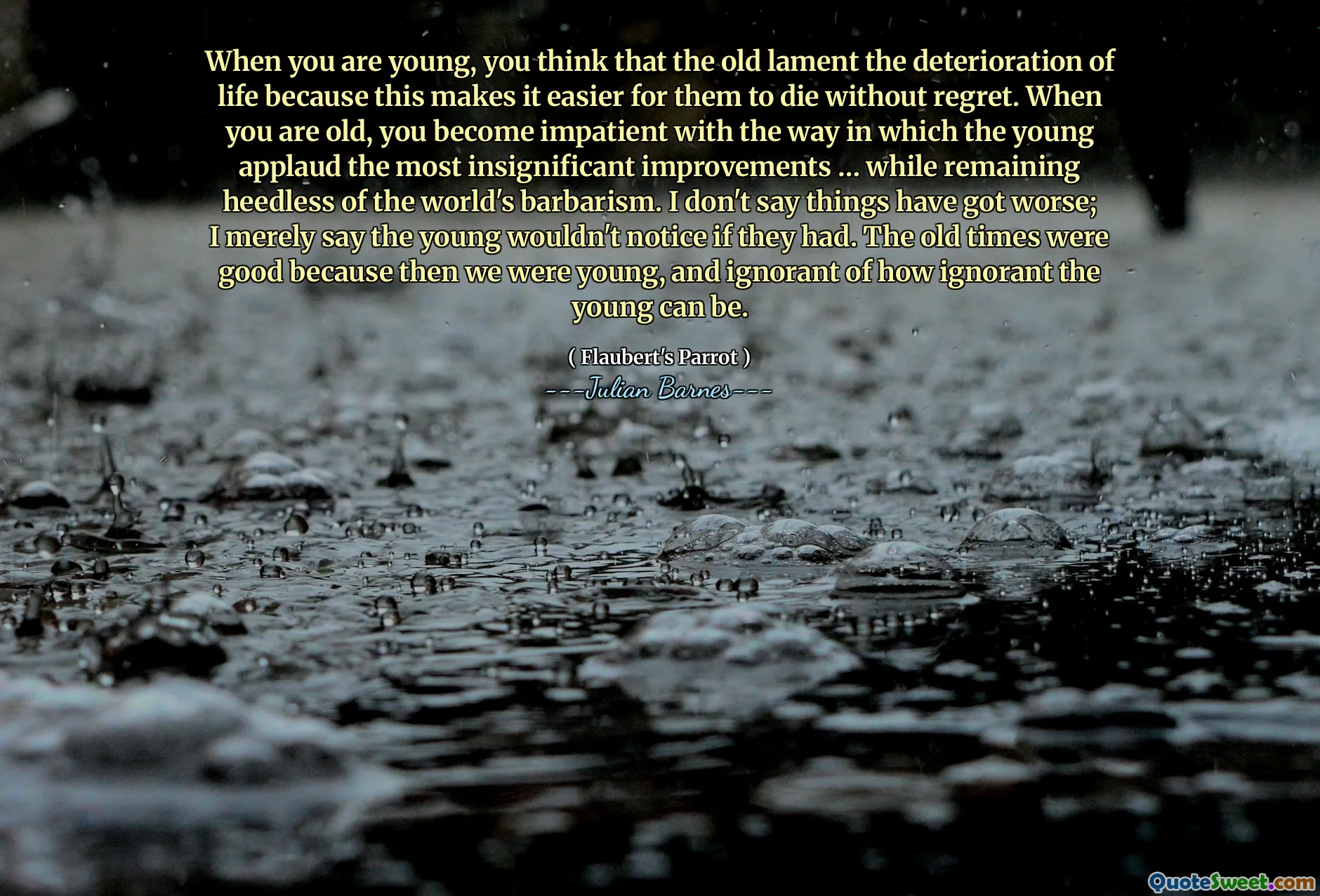 When you are young, you think that the old lament the deterioration of life because this makes it easier for them to die without regret. When you are old, you become impatient with the way in which the young applaud the most insignificant improvements … while remaining heedless of the world's barbarism. I don't say things have got worse; I merely say the young wouldn't notice if they had. The old times were good because then we were young, and ignorant of how ignorant the young can be.