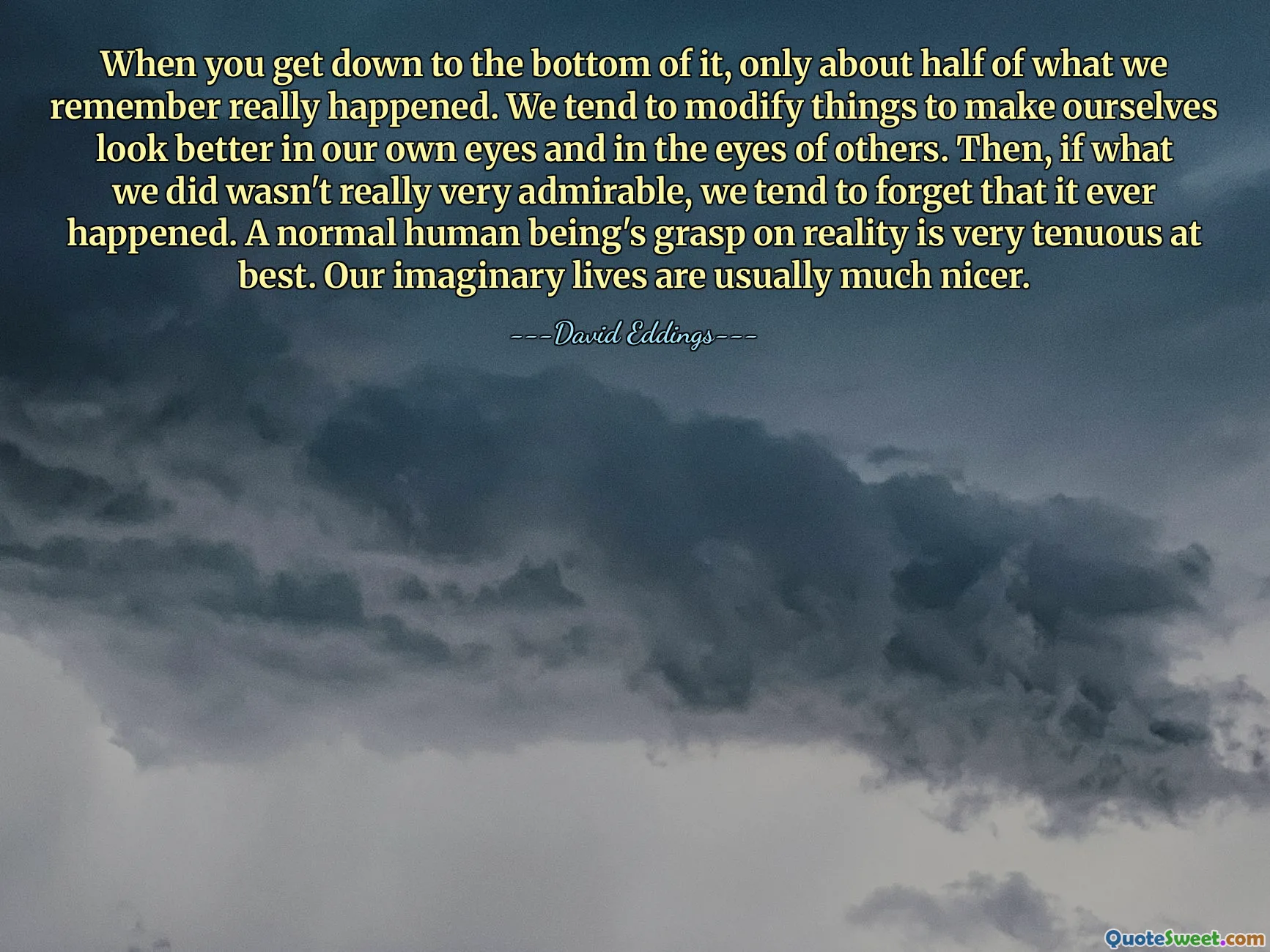 When you get down to the bottom of it, only about half of what we remember really happened. We tend to modify things to make ourselves look better in our own eyes and in the eyes of others. Then, if what we did wasn't really very admirable, we tend to forget that it ever happened. A normal human being's grasp on reality is very tenuous at best. Our imaginary lives are usually much nicer.