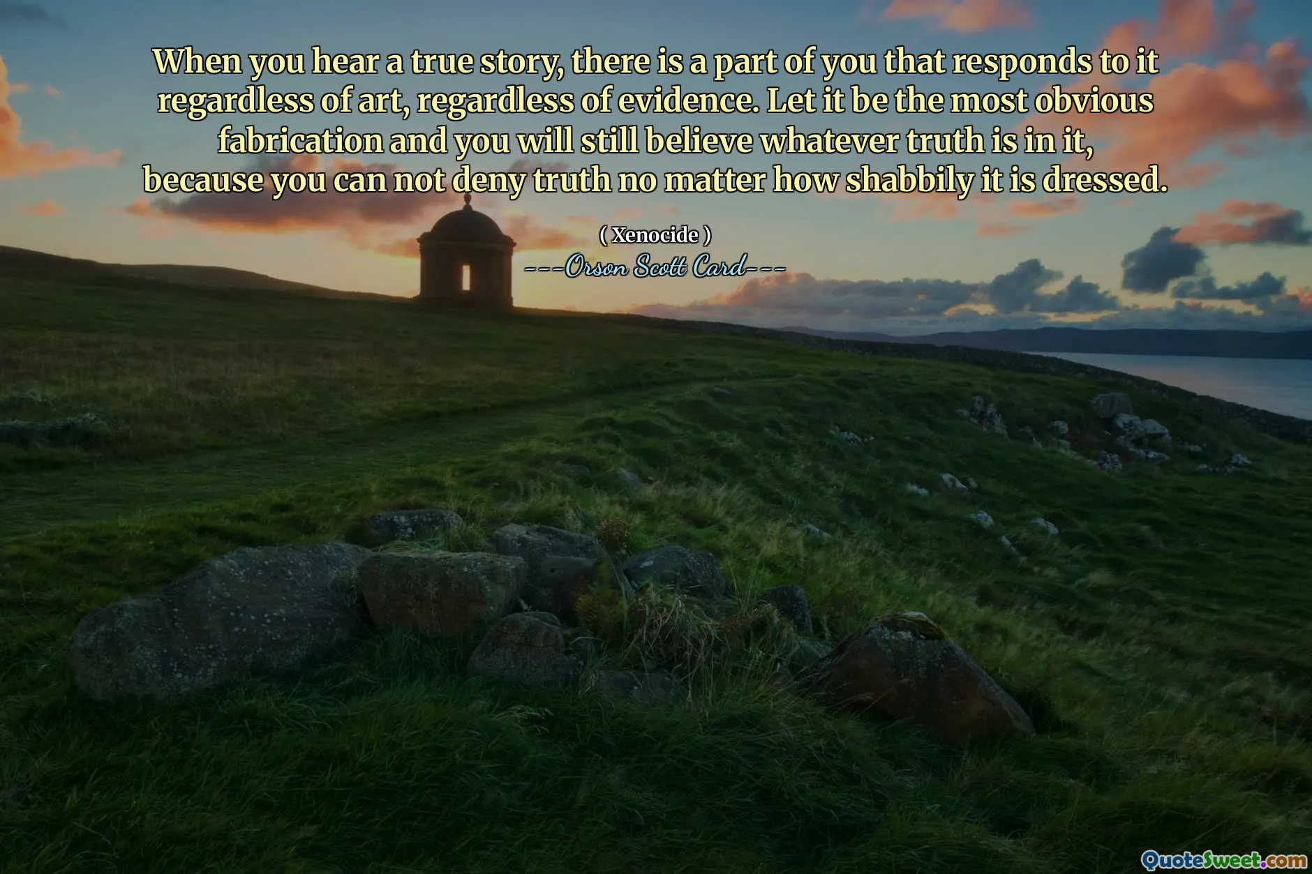 When you hear a true story, there is a part of you that responds to it regardless of art, regardless of evidence. Let it be the most obvious fabrication and you will still believe whatever truth is in it, because you can not deny truth no matter how shabbily it is dressed.