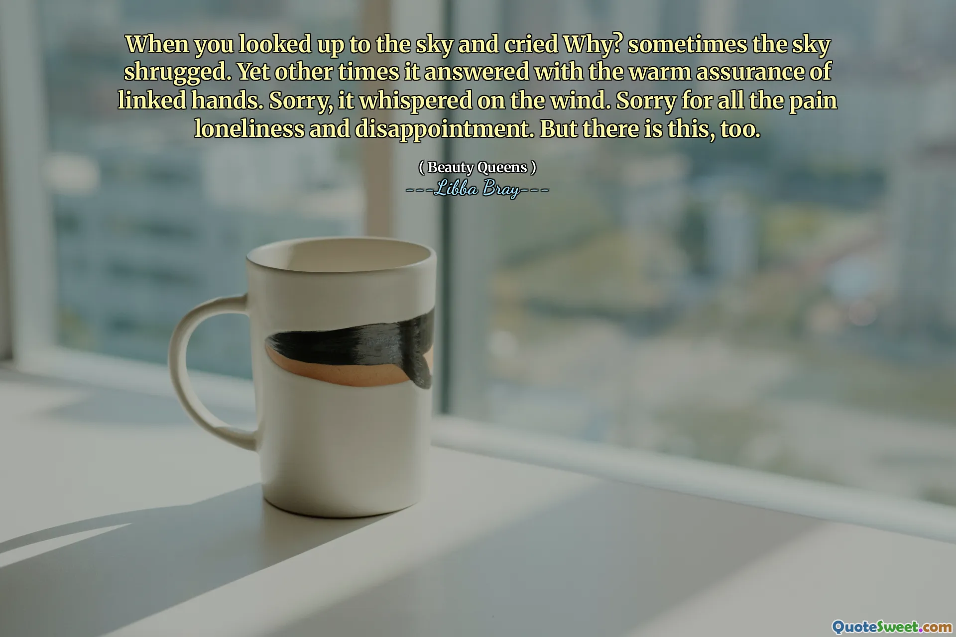 When you looked up to the sky and cried Why? sometimes the sky shrugged. Yet other times it answered with the warm assurance of linked hands. Sorry, it whispered on the wind. Sorry for all the pain loneliness and disappointment. But there is this, too.