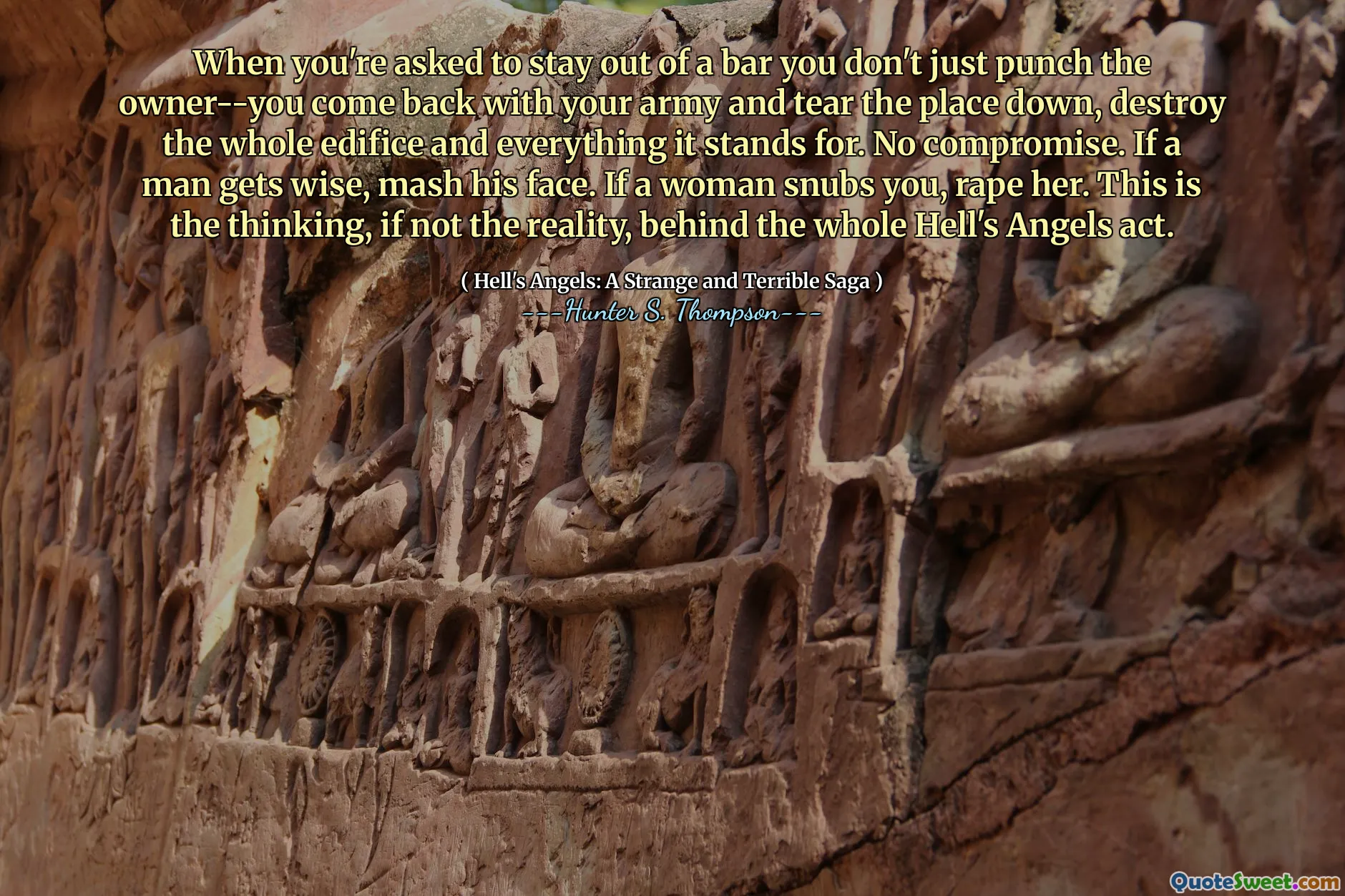 When you're asked to stay out of a bar you don't just punch the owner--you come back with your army and tear the place down, destroy the whole edifice and everything it stands for. No compromise. If a man gets wise, mash his face. If a woman snubs you, rape her. This is the thinking, if not the reality, behind the whole Hell's Angels act.