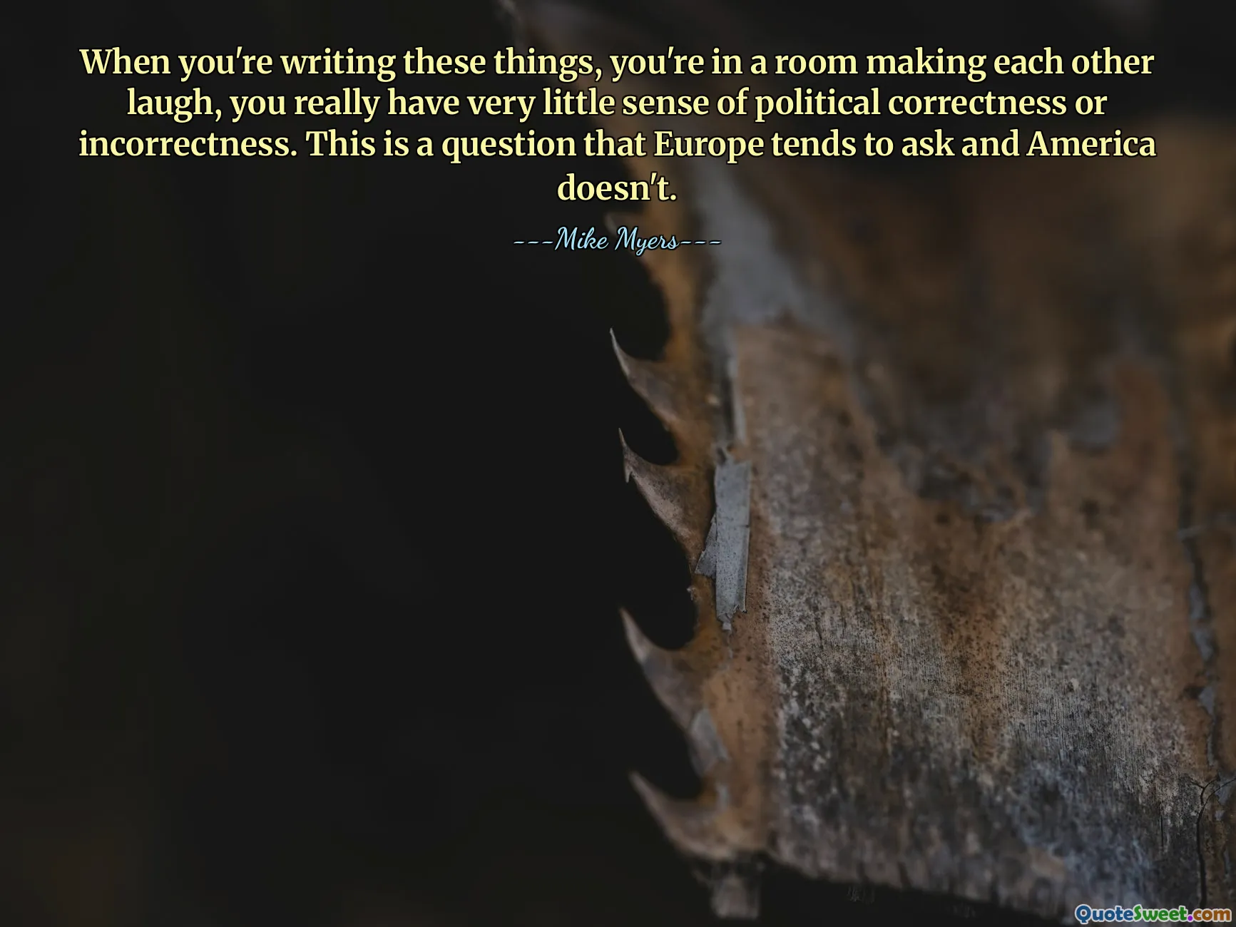 When you're writing these things, you're in a room making each other laugh, you really have very little sense of political correctness or incorrectness. This is a question that Europe tends to ask and America doesn't.