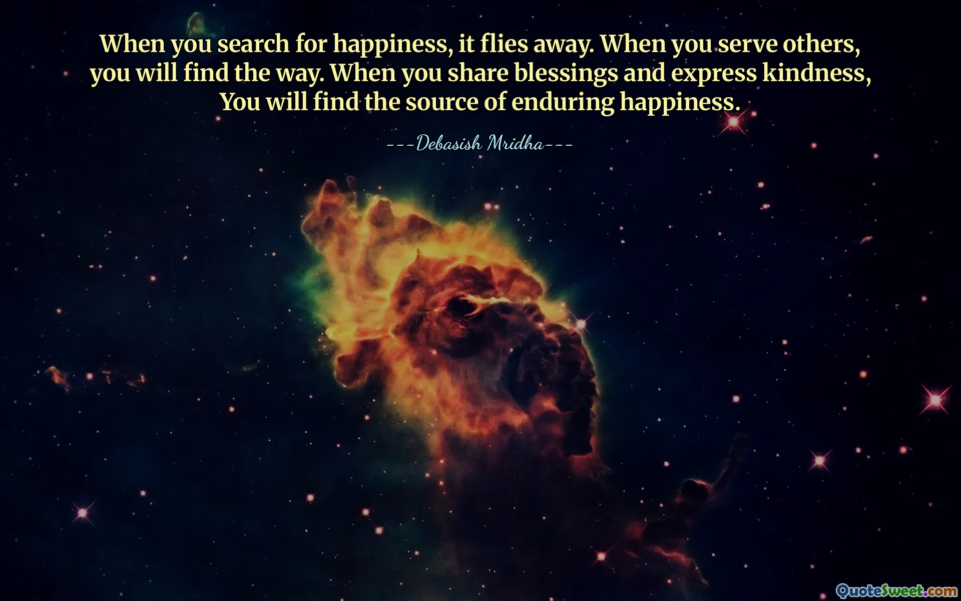 When you search for happiness, it flies away. When you serve others, you will find the way. When you share blessings and express kindness, You will find the source of enduring happiness.