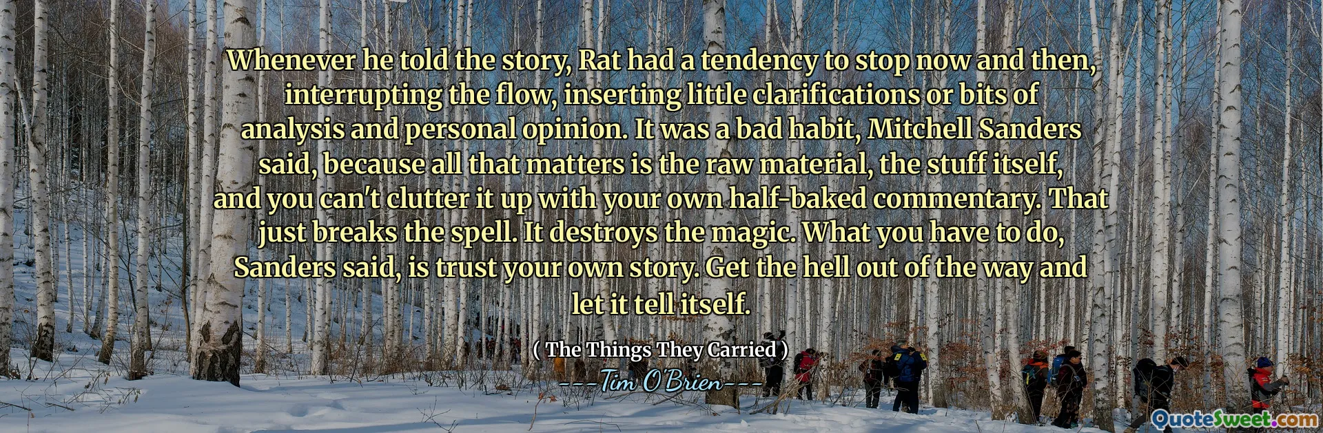 Whenever he told the story, Rat had a tendency to stop now and then, interrupting the flow, inserting little clarifications or bits of analysis and personal opinion. It was a bad habit, Mitchell Sanders said, because all that matters is the raw material, the stuff itself, and you can't clutter it up with your own half-baked commentary. That just breaks the spell. It destroys the magic. What you have to do, Sanders said, is trust your own story. Get the hell out of the way and let it tell itself.