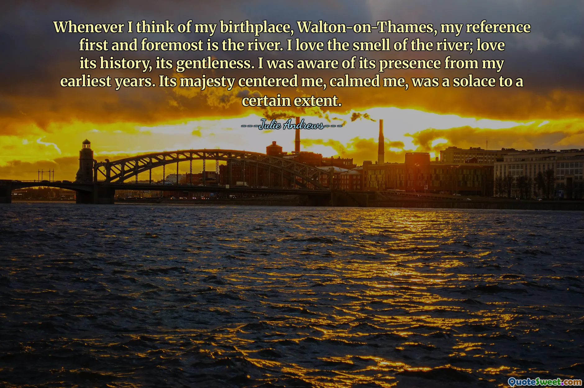 Whenever I think of my birthplace, Walton-on-Thames, my reference first and foremost is the river. I love the smell of the river; love its history, its gentleness. I was aware of its presence from my earliest years. Its majesty centered me, calmed me, was a solace to a certain extent.