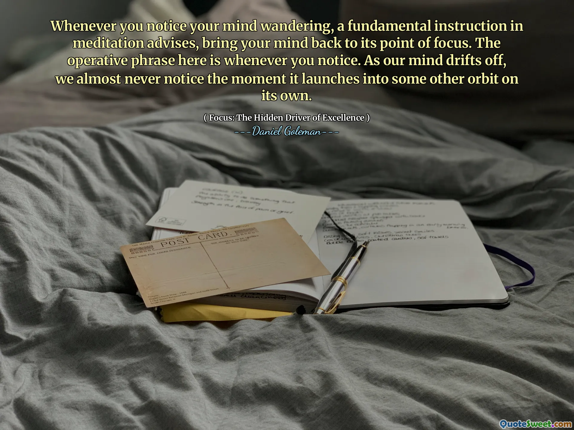 Whenever you notice your mind wandering, a fundamental instruction in meditation advises, bring your mind back to its point of focus. The operative phrase here is whenever you notice. As our mind drifts off, we almost never notice the moment it launches into some other orbit on its own.