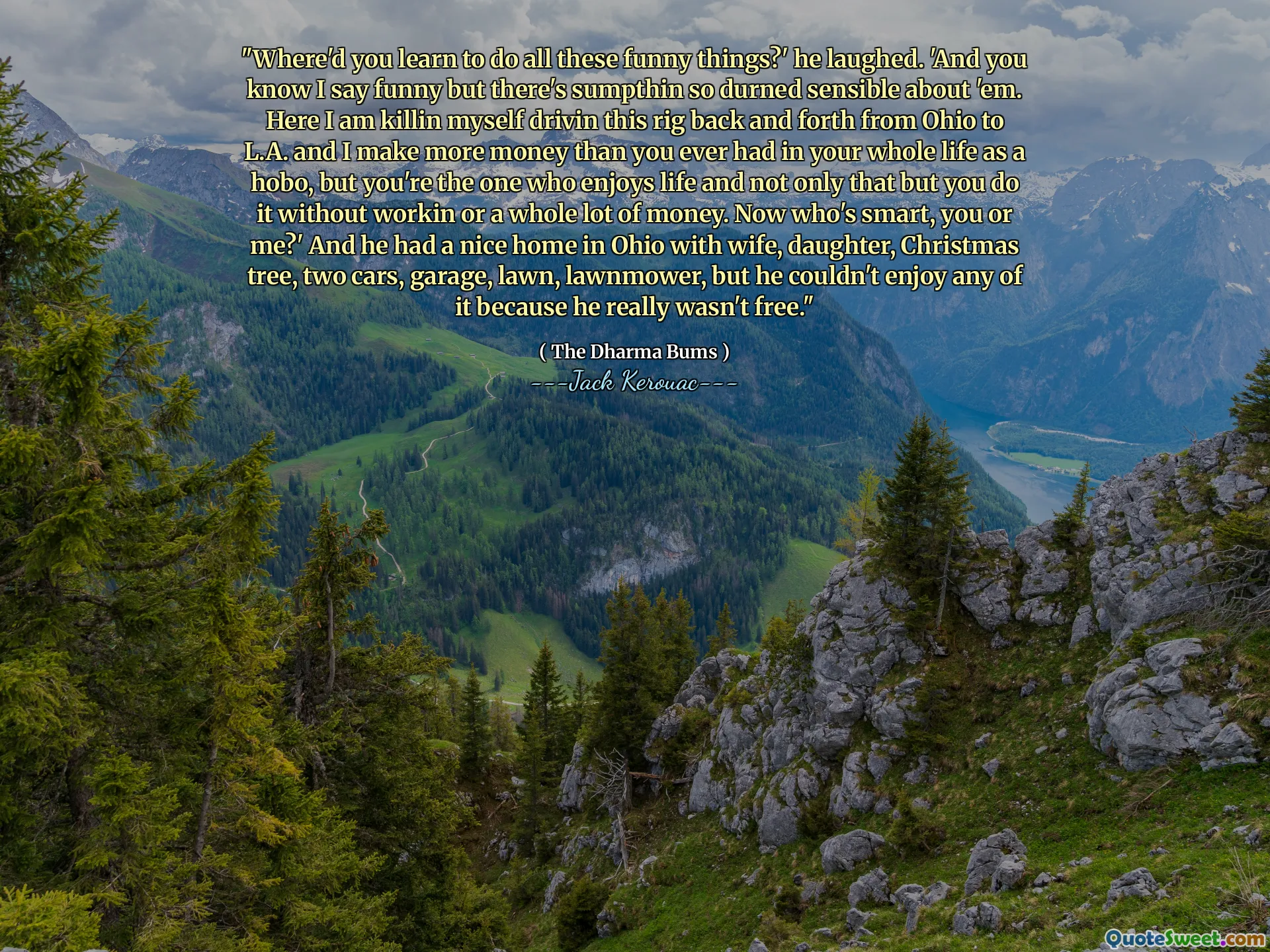 "Where'd you learn to do all these funny things?' he laughed. 'And you know I say funny but there's sumpthin so durned sensible about 'em. Here I am killin myself drivin this rig back and forth from Ohio to L.A. and I make more money than you ever had in your whole life as a hobo, but you're the one who enjoys life and not only that but you do it without workin or a whole lot of money. Now who's smart, you or me?' And he had a nice home in Ohio with wife, daughter, Christmas tree, two cars, garage, lawn, lawnmower, but he couldn't enjoy any of it because he really wasn't free."