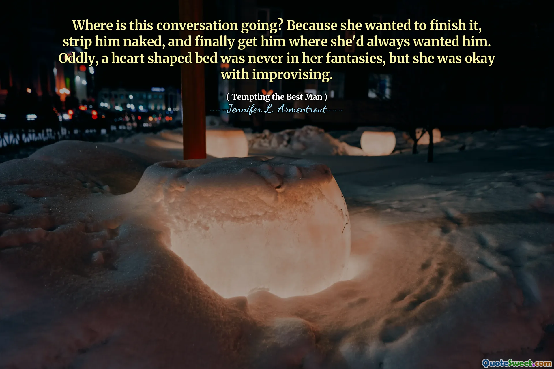 Where is this conversation going? Because she wanted to finish it, strip him naked, and finally get him where she'd always wanted him. Oddly, a heart shaped bed was never in her fantasies, but she was okay with improvising.