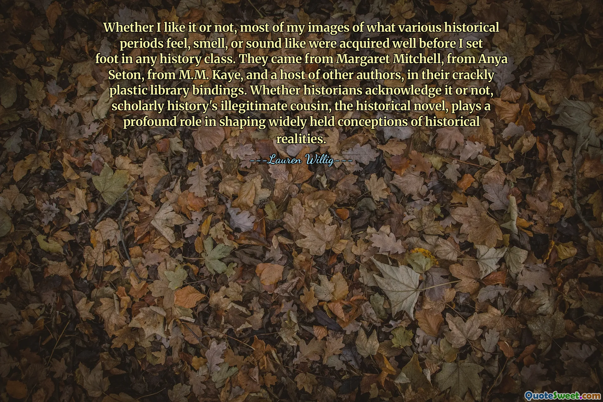 Whether I like it or not, most of my images of what various historical periods feel, smell, or sound like were acquired well before I set foot in any history class. They came from Margaret Mitchell, from Anya Seton, from M.M. Kaye, and a host of other authors, in their crackly plastic library bindings. Whether historians acknowledge it or not, scholarly history's illegitimate cousin, the historical novel, plays a profound role in shaping widely held conceptions of historical realities.