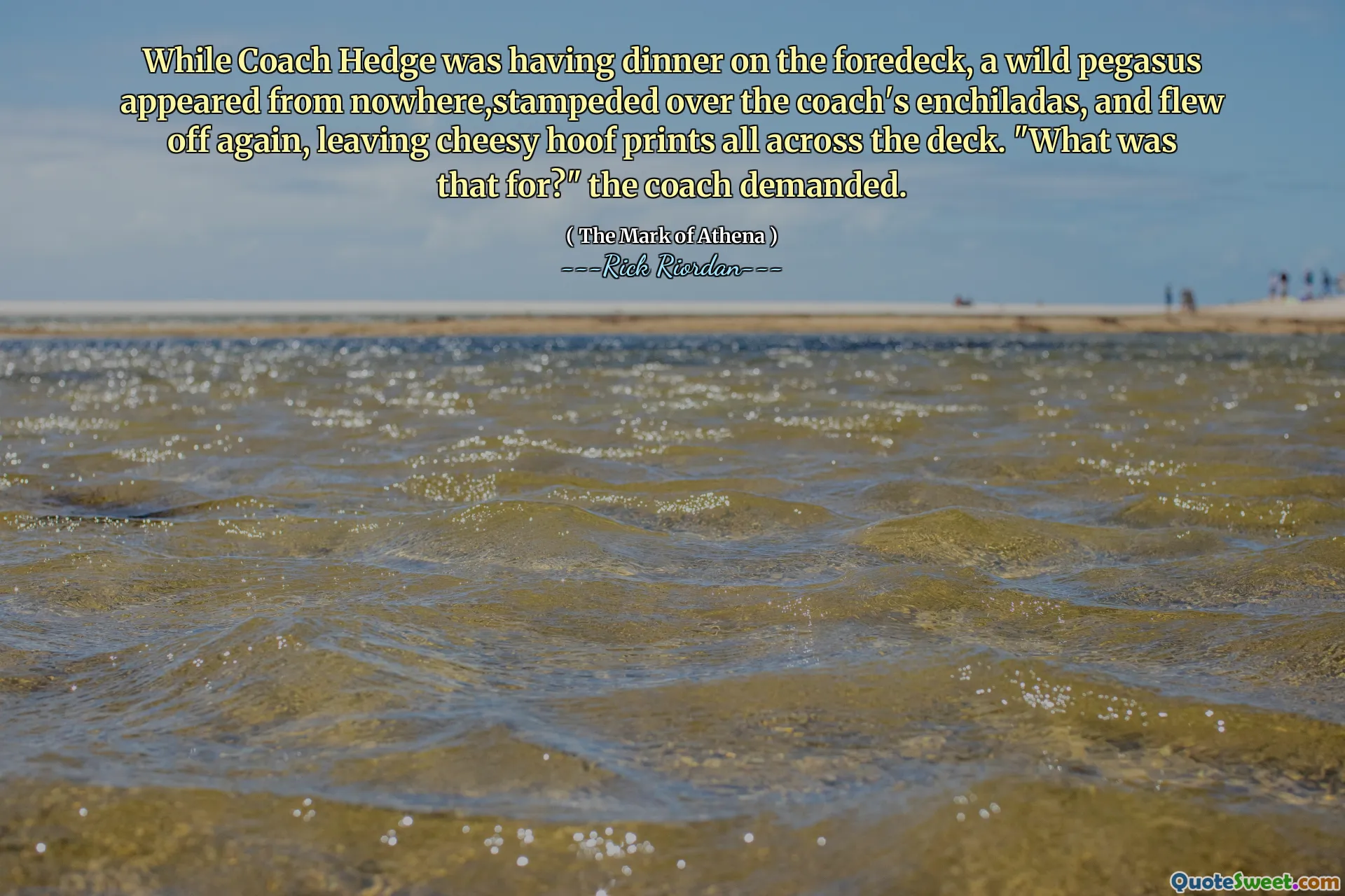 While Coach Hedge was having dinner on the foredeck, a wild pegasus appeared from nowhere,stampeded over the coach's enchiladas, and flew off again, leaving cheesy hoof prints all across the deck. "What was that for?" the coach demanded.