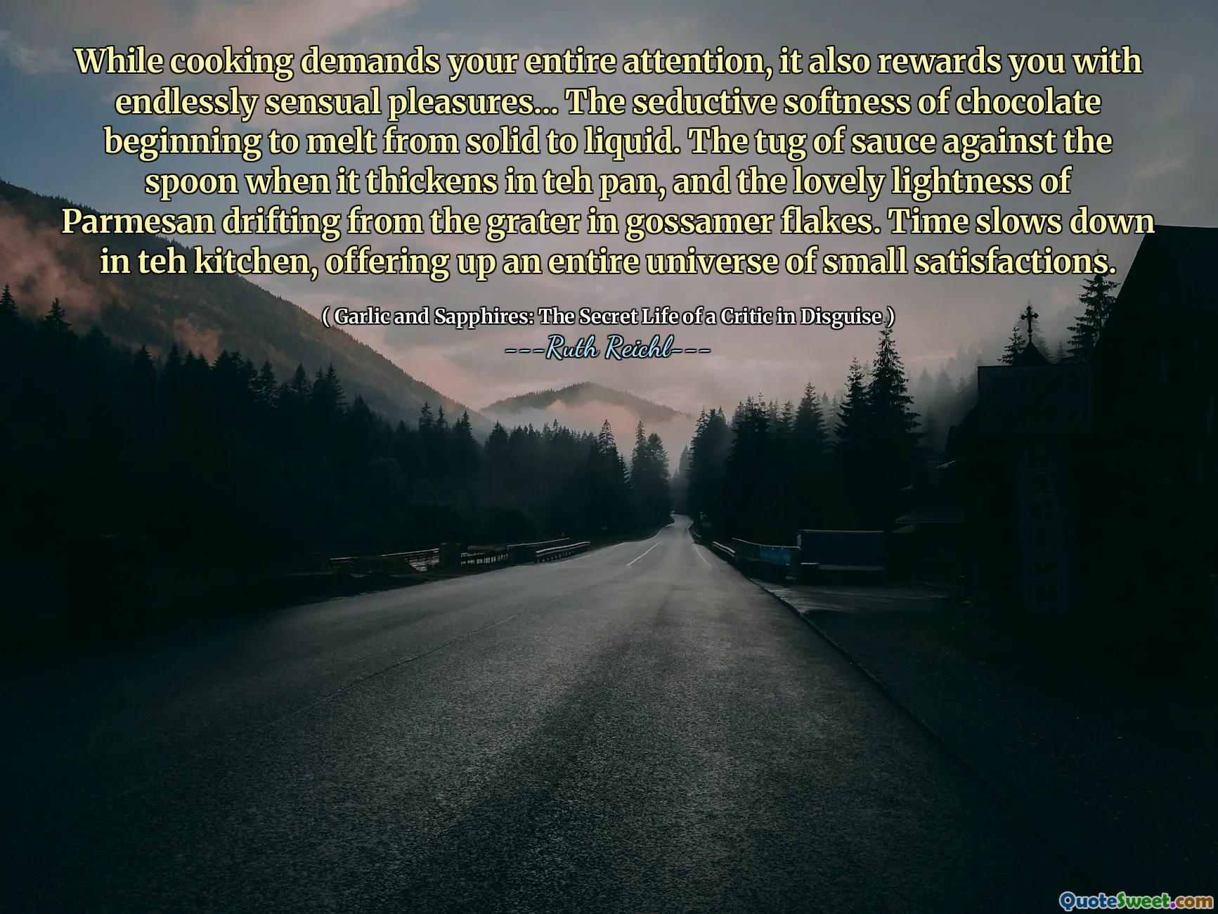 While cooking demands your entire attention, it also rewards you with endlessly sensual pleasures... The seductive softness of chocolate beginning to melt from solid to liquid. The tug of sauce against the spoon when it thickens in teh pan, and the lovely lightness of Parmesan drifting from the grater in gossamer flakes. Time slows down in teh kitchen, offering up an entire universe of small satisfactions.