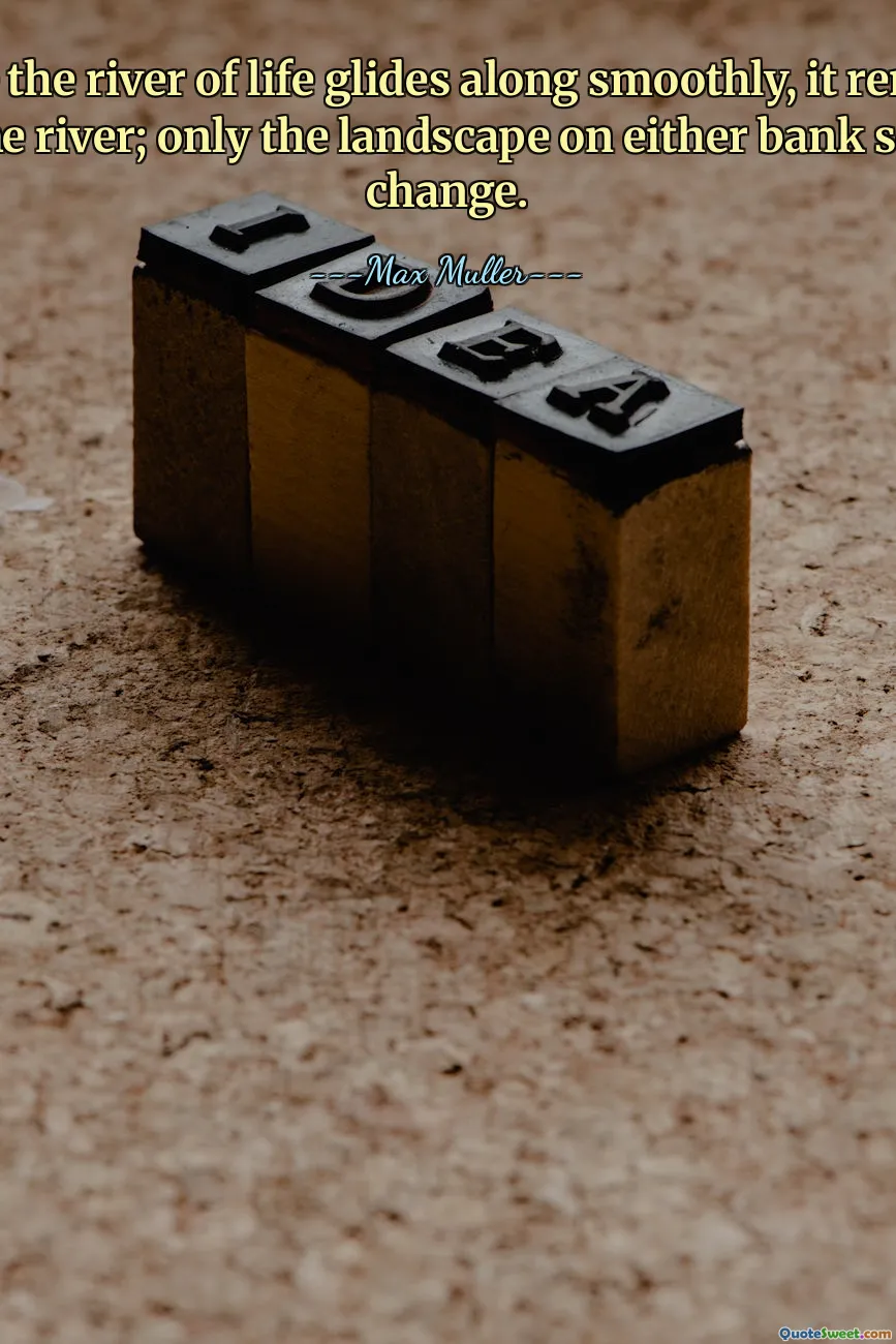 While the river of life glides along smoothly, it remains the same river; only the landscape on either bank seems to change.